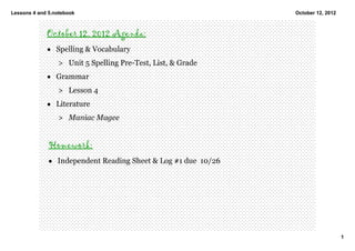Lessons 4 and 5.notebook                                        October 12, 2012



             October 12, 2012 Agenda:
             • Spelling & Vocabulary 
                 > Unit 5 Spelling Pre­Test, List, & Grade
             • Grammar
                 > Lesson 4 
             • Literature
                 > Maniac Magee 


              Homework:
              • Independent Reading Sheet & Log #1 due  10/26




                                                                                   1
 
