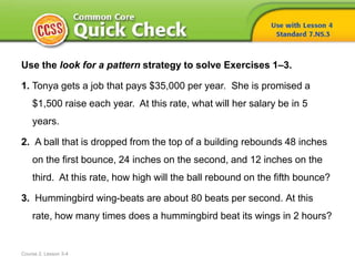 Course 2, Lesson 3-4
Use the look for a pattern strategy to solve Exercises 1–3.
1. Tonya gets a job that pays $35,000 per year. She is promised a
$1,500 raise each year. At this rate, what will her salary be in 5
years.
2. A ball that is dropped from the top of a building rebounds 48 inches
on the first bounce, 24 inches on the second, and 12 inches on the
third. At this rate, how high will the ball rebound on the fifth bounce?
3. Hummingbird wing-beats are about 80 beats per second. At this
rate, how many times does a hummingbird beat its wings in 2 hours?
 