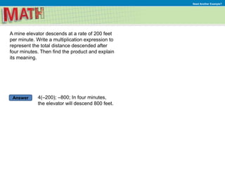 Answer
Need Another Example?
A mine elevator descends at a rate of 200 feet
per minute. Write a multiplication expression to
represent the total distance descended after
four minutes. Then find the product and explain
its meaning.
4(–200); –800; In four minutes,
the elevator will descend 800 feet.
 