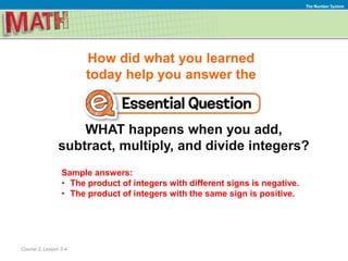 How did what you learned
today help you answer the
WHAT happens when you add,
subtract, multiply, and divide integers?
Course 2, Lesson 3-4
The Number System
Sample answers:
• The product of integers with different signs is negative.
• The product of integers with the same sign is positive.
 