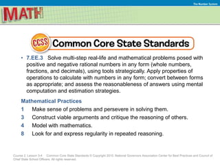 The Number System
• 7.EE.3 Solve multi-step real-life and mathematical problems posed with
positive and negative rational numbers in any form (whole numbers,
fractions, and decimals), using tools strategically. Apply properties of
operations to calculate with numbers in any form; convert between forms
as appropriate; and assess the reasonableness of answers using mental
computation and estimation strategies.
Mathematical Practices
1 Make sense of problems and persevere in solving them.
3 Construct viable arguments and critique the reasoning of others.
4 Model with mathematics.
8 Look for and express regularity in repeated reasoning.
Course 2, Lesson 3-4 Common Core State Standards © Copyright 2010. National Governors Association Center for Best Practices and Council of
Chief State School Officers. All rights reserved.
 