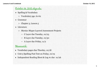 Lessons 4 and 5.notebook                                          October 16, 2012


                October 16, 2012 Agenda:
                • Spelling & Vocabulary 
                    > Vocabulary pgs. 61­62 
                • Grammar
                    > Chapter 3, Lesson 5 
                • Literature
                    > Maniac Magee Layered Assessment Projects
                           – C Layer due Tuesday, 10/23 
                           – B Layer due Tuesday, 10/30
                           – A Layer due Friday, 11/2  

                Homework:
                • Vocabulary pages due Thurday, 10/18
                • Unit 5 Spelling Post Test on Friday, 10/19
                • Independent Reading Sheet & Log #1 due  10/26



                                                                                     1
 