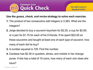 Course 3, Lesson 3-6
Use the guess, check, and revise strategy to solve each exercise.
1. The product of two consecutive odd integers is 3,363. What are the
integers?
2. Jorge decided to buy a souvenir keychain for $2.25, a cup for $2.95,
or a pen for $1.75 for each of his 9 friends. If he spent $22.05 on
these souvenirs and bought at least one of each type of souvenir, how
many of each did he buy?
3. A number squared is 729. Find the number.
4. Candace has $2.30 in quarters, dimes, and nickels in her change
purse. If she has a total of 19 coins, how many of each coin does she
have?
 