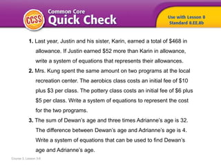 Course 3, Lesson 3-8
1. Last year, Justin and his sister, Karin, earned a total of $468 in
allowance. If Justin earned $52 more than Karin in allowance,
write a system of equations that represents their allowances.
2. Mrs. Kung spent the same amount on two programs at the local
recreation center. The aerobics class costs an initial fee of $10
plus $3 per class. The pottery class costs an initial fee of $6 plus
$5 per class. Write a system of equations to represent the cost
for the two programs.
3. The sum of Dewan’s age and three times Adrianne’s age is 32.
The difference between Dewan’s age and Adrianne’s age is 4.
Write a system of equations that can be used to find Dewan’s
age and Adrianne’s age.
 