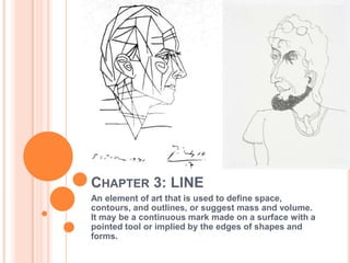 CHAPTER 3: LINE
An element of art that is used to define space,
contours, and outlines, or suggest mass and volume.
It may be a continuous mark made on a surface with a
pointed tool or implied by the edges of shapes and
forms.
 