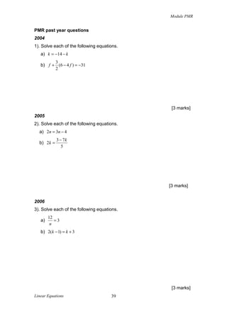 Module PMR

PMR past year questions
2004
1). Solve each of the following equations.
a) k = −14 − k
3
b) f + (6 − 4 f ) = −31
2

[3 marks]
2005
2). Solve each of the following equations.
a) 2n = 3n − 4
b) 2k =

3 − 7k
5

[3 marks]

2006
3). Solve each of the following equations.
a)

12
=3
n

b) 2(k − 1) = k + 3

[3 marks]
Linear Equations

39

 