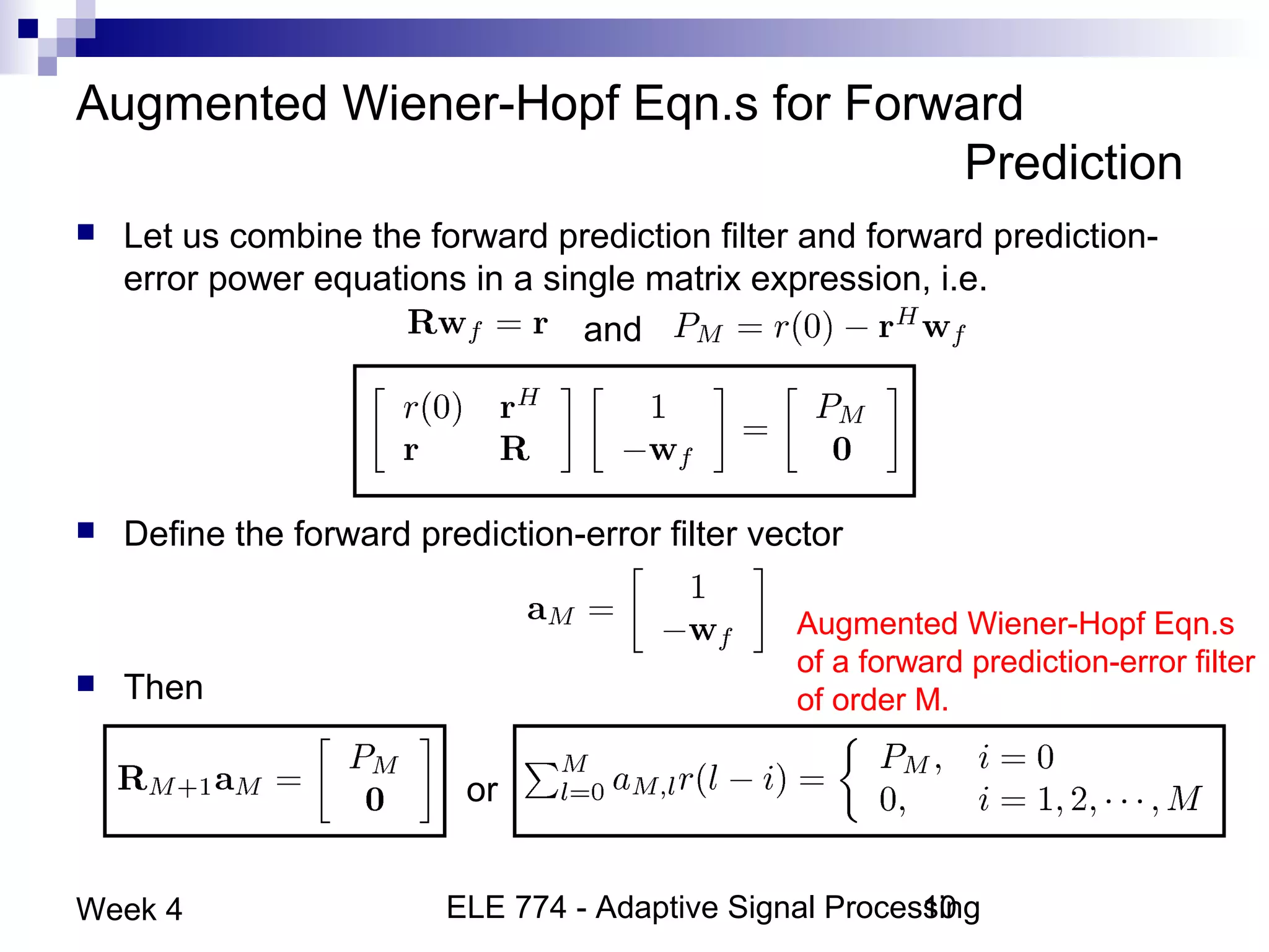 ELE 774 - Adaptive Signal Processing10Week 4
Augmented Wiener-Hopf Eqn.s for Forward
Prediction
 Let us combine the forward prediction filter and forward prediction-
error power equations in a single matrix expression, i.e.
and
 Define the forward prediction-error filter vector
 Then
or
Augmented Wiener-Hopf Eqn.s
of a forward prediction-error filter
of order M.
 