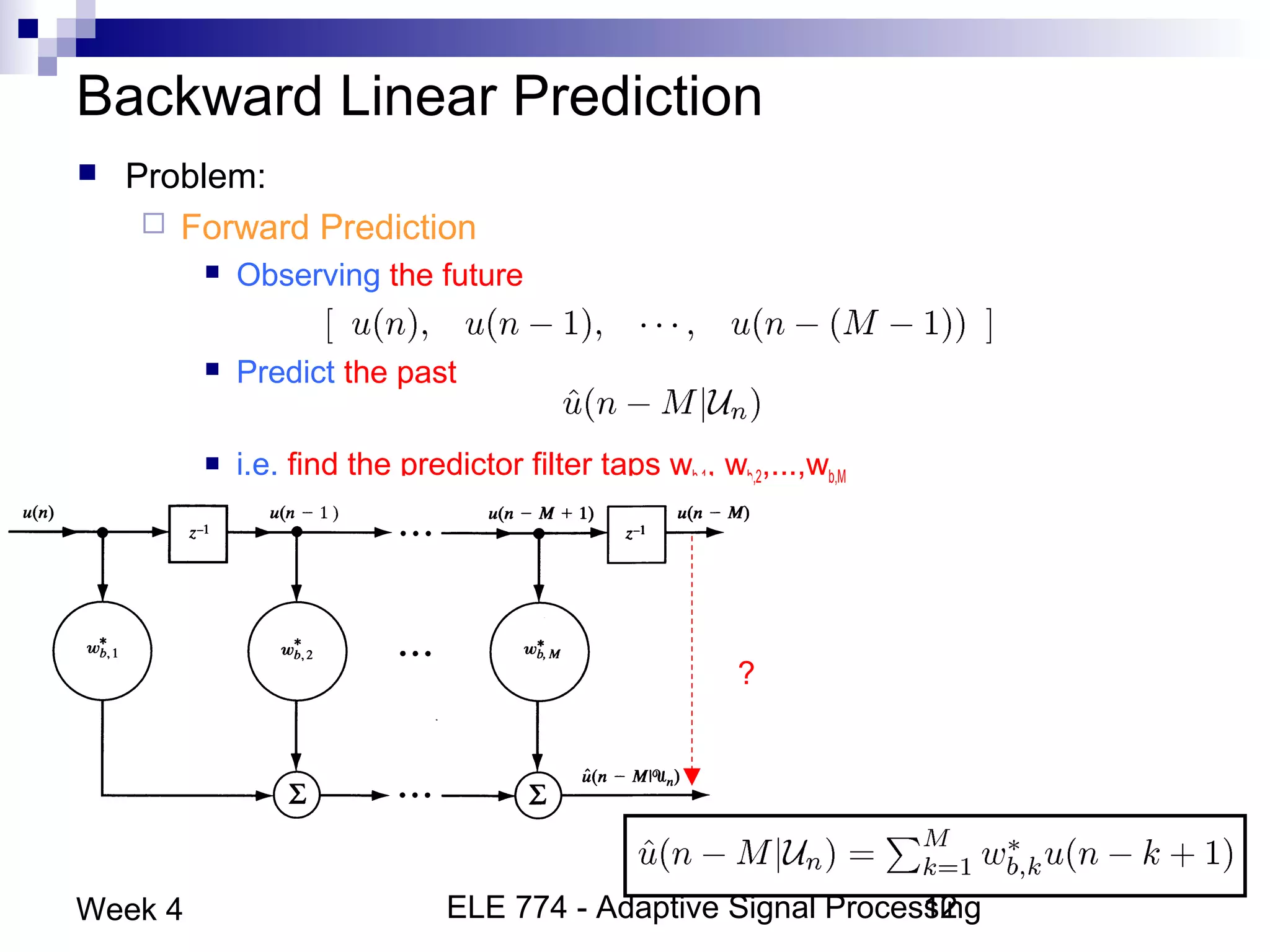 ELE 774 - Adaptive Signal Processing12Week 4
Backward Linear Prediction
 Problem:
 Forward Prediction
 Observing the future
 Predict the past
 i.e. find the predictor filter taps wb,1, wb,2,...,wb,M
?
 