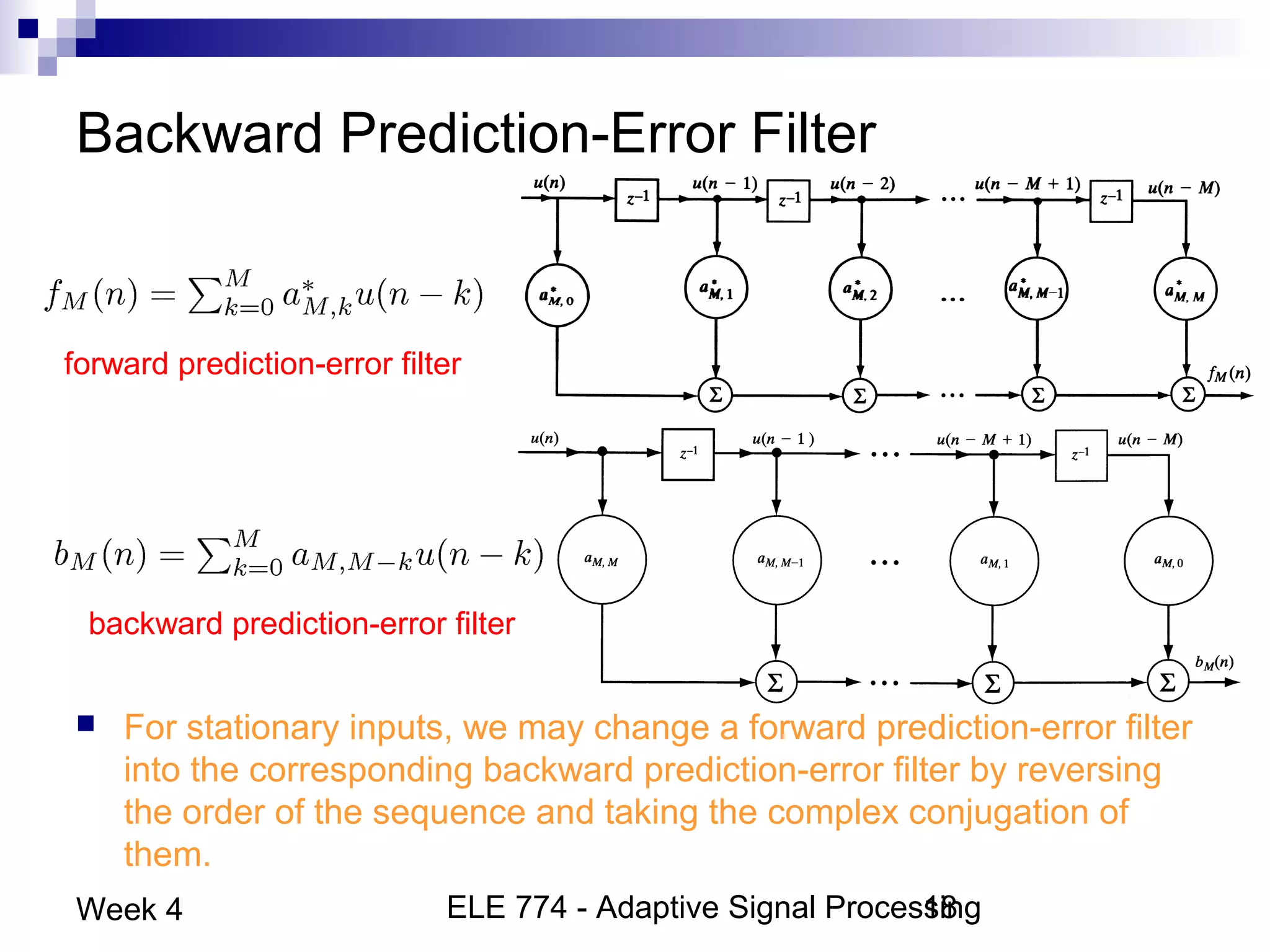ELE 774 - Adaptive Signal Processing18Week 4
Backward Prediction-Error Filter
 For stationary inputs, we may change a forward prediction-error filter
into the corresponding backward prediction-error filter by reversing
the order of the sequence and taking the complex conjugation of
them.
forward prediction-error filter
backward prediction-error filter
 