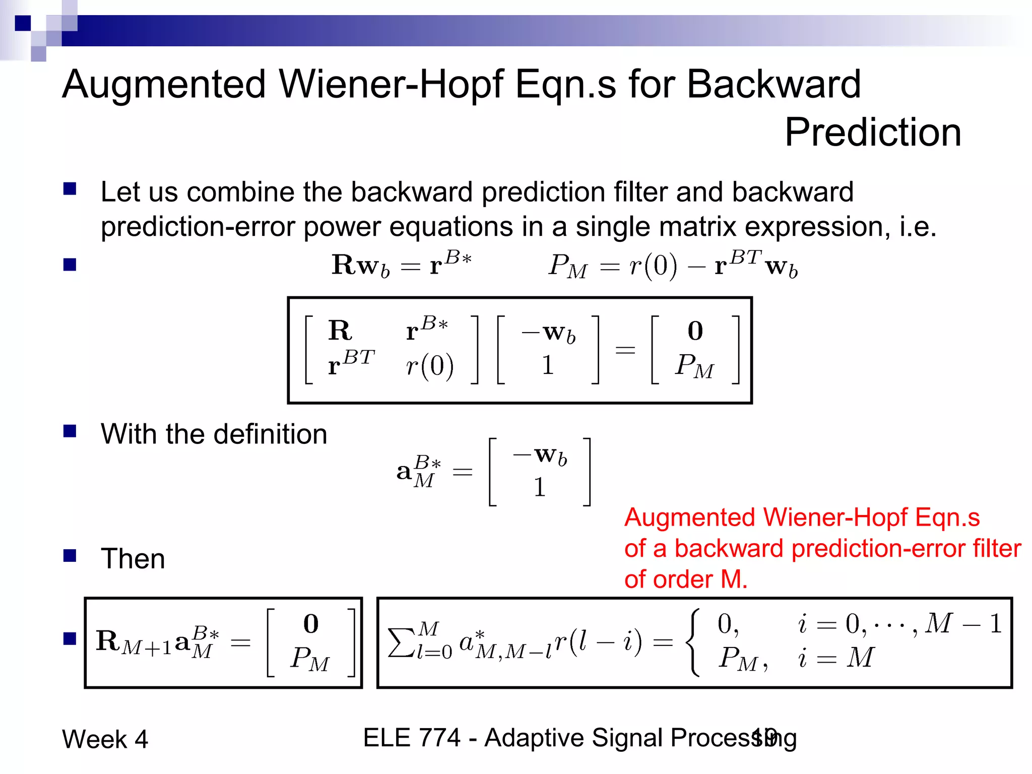 ELE 774 - Adaptive Signal Processing19Week 4
Augmented Wiener-Hopf Eqn.s for Backward
Prediction
 Let us combine the backward prediction filter and backward
prediction-error power equations in a single matrix expression, i.e.
 and
 With the definition
 Then
 or
Augmented Wiener-Hopf Eqn.s
of a backward prediction-error filter
of order M.
 