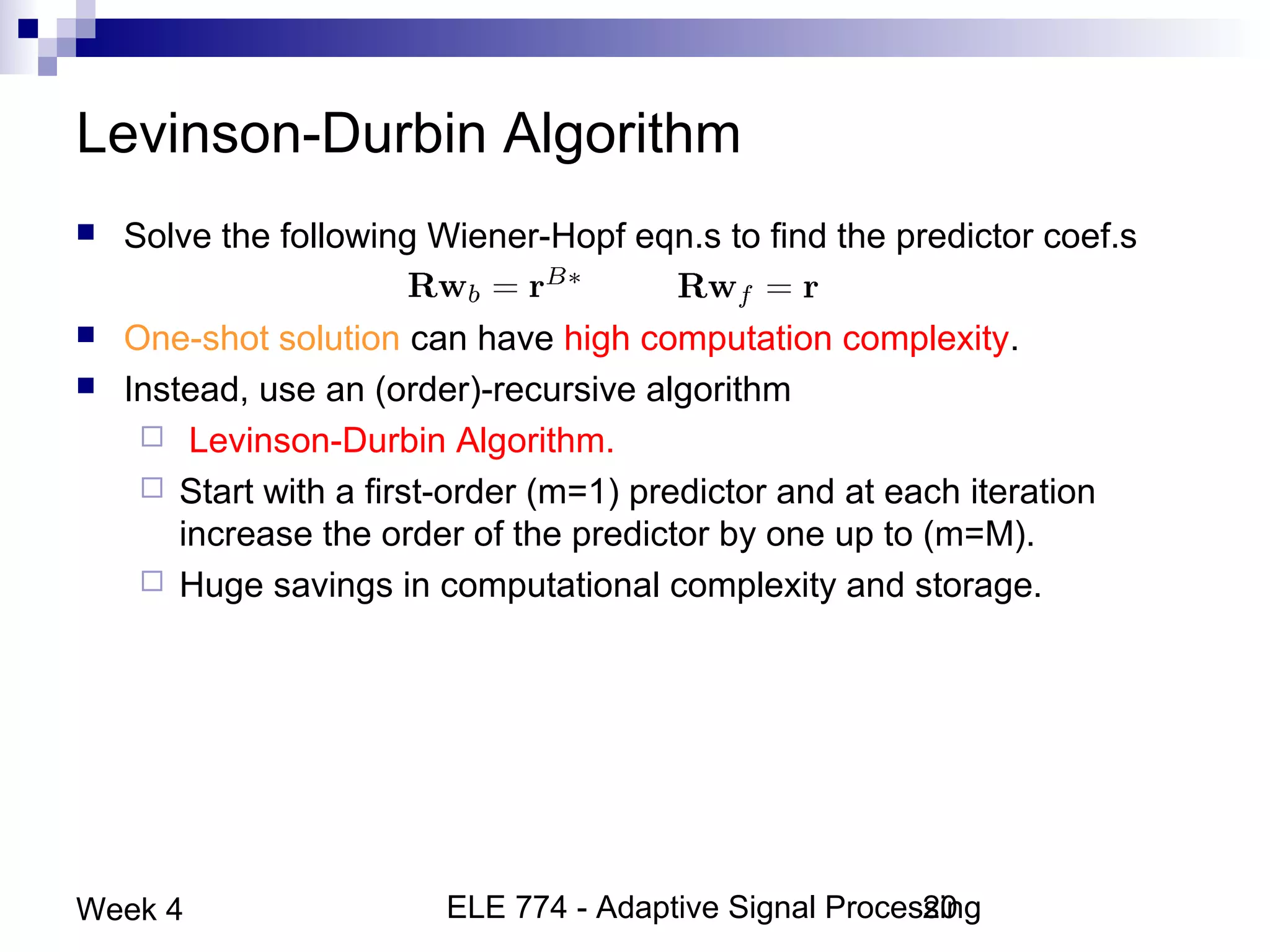ELE 774 - Adaptive Signal Processing20Week 4
Levinson-Durbin Algorithm
 Solve the following Wiener-Hopf eqn.s to find the predictor coef.s
 One-shot solution can have high computation complexity.
 Instead, use an (order)-recursive algorithm
 Levinson-Durbin Algorithm.
 Start with a first-order (m=1) predictor and at each iteration
increase the order of the predictor by one up to (m=M).
 Huge savings in computational complexity and storage.
 