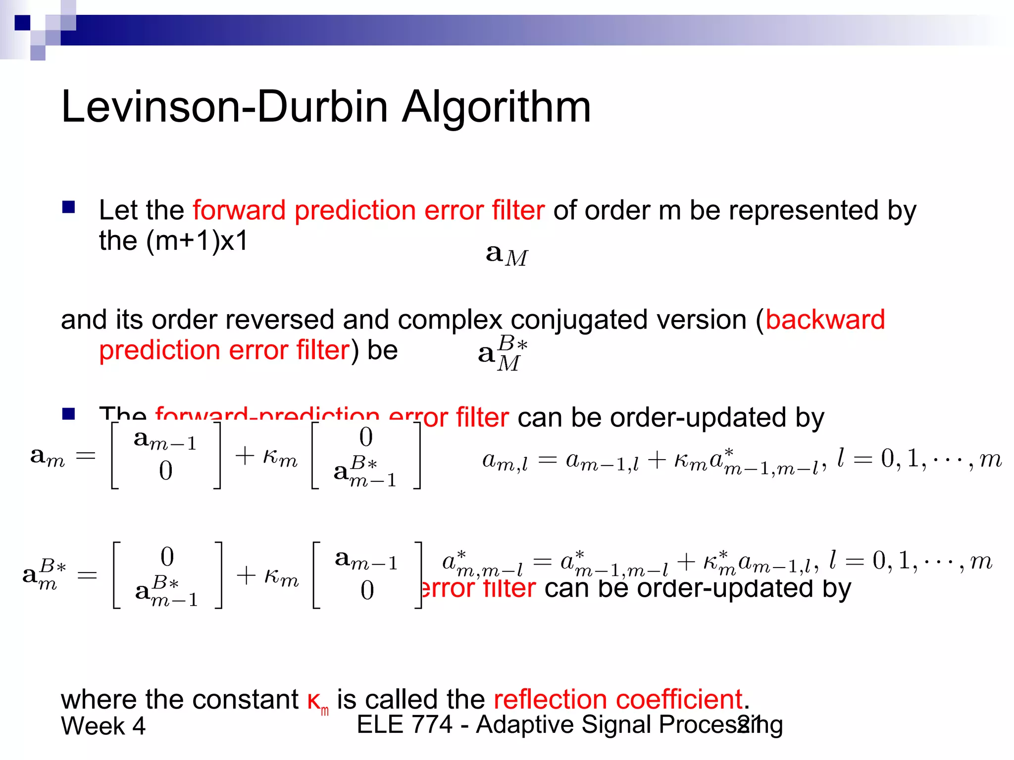 ELE 774 - Adaptive Signal Processing21Week 4
Levinson-Durbin Algorithm
 Let the forward prediction error filter of order m be represented by
the (m+1)x1
and its order reversed and complex conjugated version (backward
prediction error filter) be
 The forward-prediction error filter can be order-updated by
 The backward-prediction error filter can be order-updated by
where the constant κm is called the reflection coefficient.
 