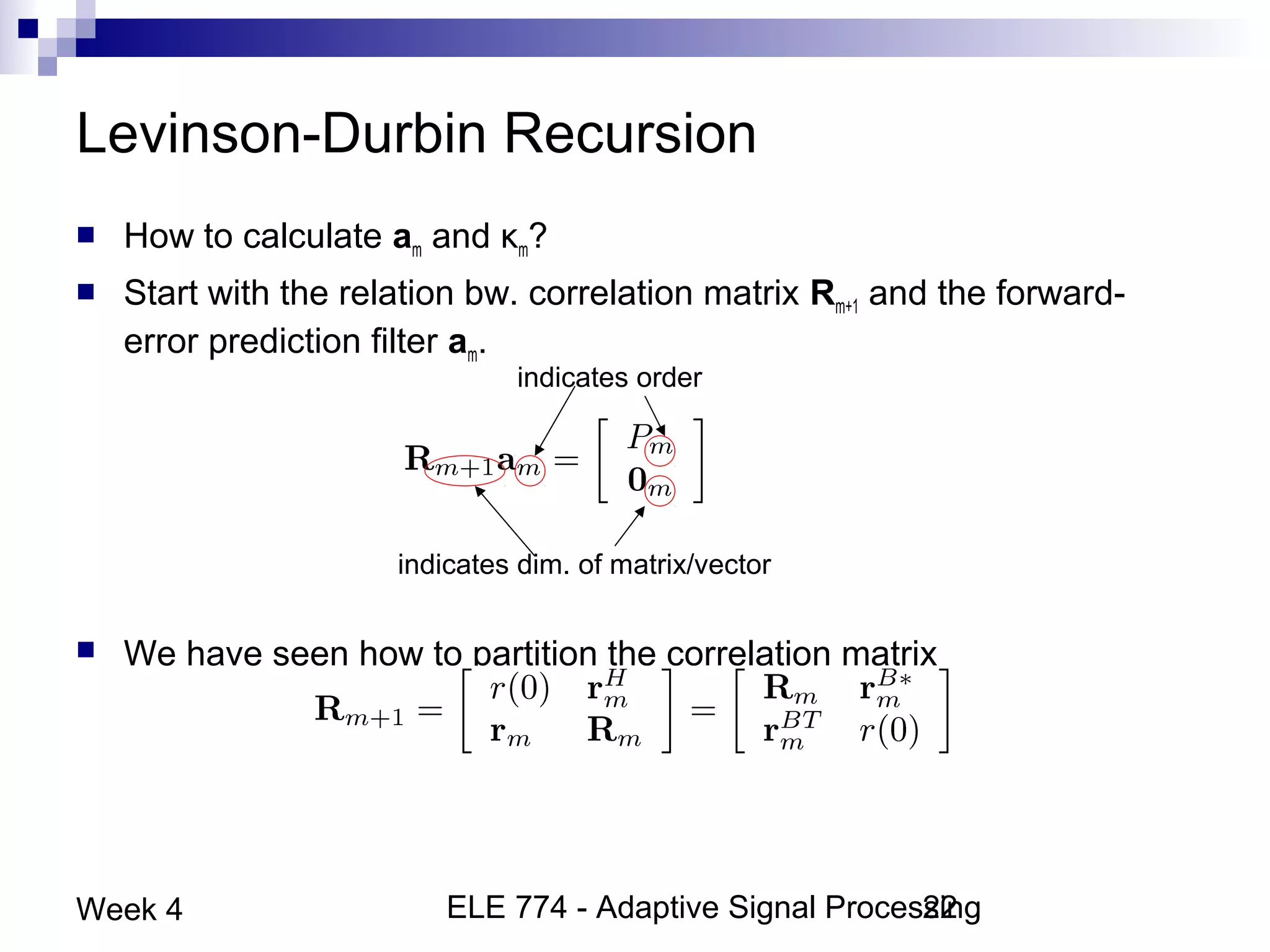 ELE 774 - Adaptive Signal Processing22Week 4
Levinson-Durbin Recursion
 How to calculate am and κm?
 Start with the relation bw. correlation matrix Rm+1 and the forward-
error prediction filter am.
 We have seen how to partition the correlation matrix
indicates order
indicates dim. of matrix/vector
 