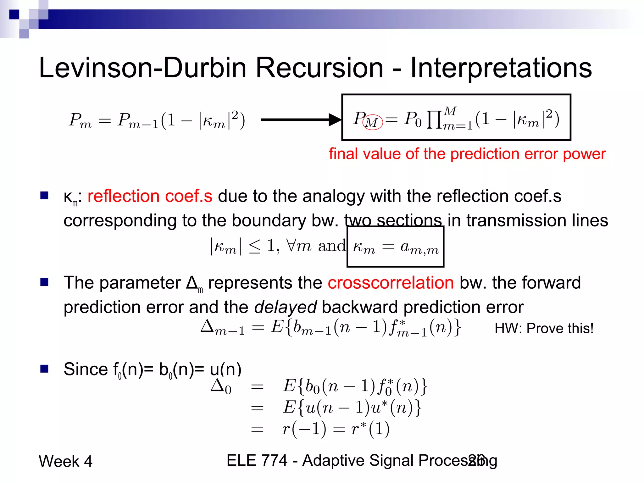 ELE 774 - Adaptive Signal Processing26Week 4
Levinson-Durbin Recursion - Interpretations
 κm: reflection coef.s due to the analogy with the reflection coef.s
corresponding to the boundary bw. two sections in transmission lines
 The parameter Δm represents the crosscorrelation bw. the forward
prediction error and the delayed backward prediction error
 Since f0(n)= b0(n)= u(n)
final value of the prediction error power
HW: Prove this!
 