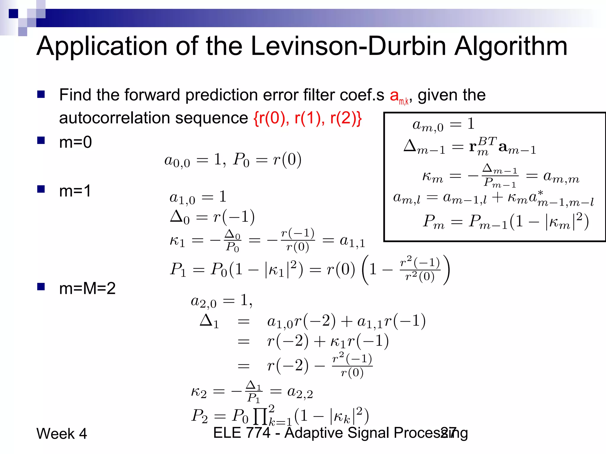 ELE 774 - Adaptive Signal Processing27Week 4
Application of the Levinson-Durbin Algorithm
 Find the forward prediction error filter coef.s am,k, given the
autocorrelation sequence {r(0), r(1), r(2)}
 m=0
 m=1
 m=M=2
 