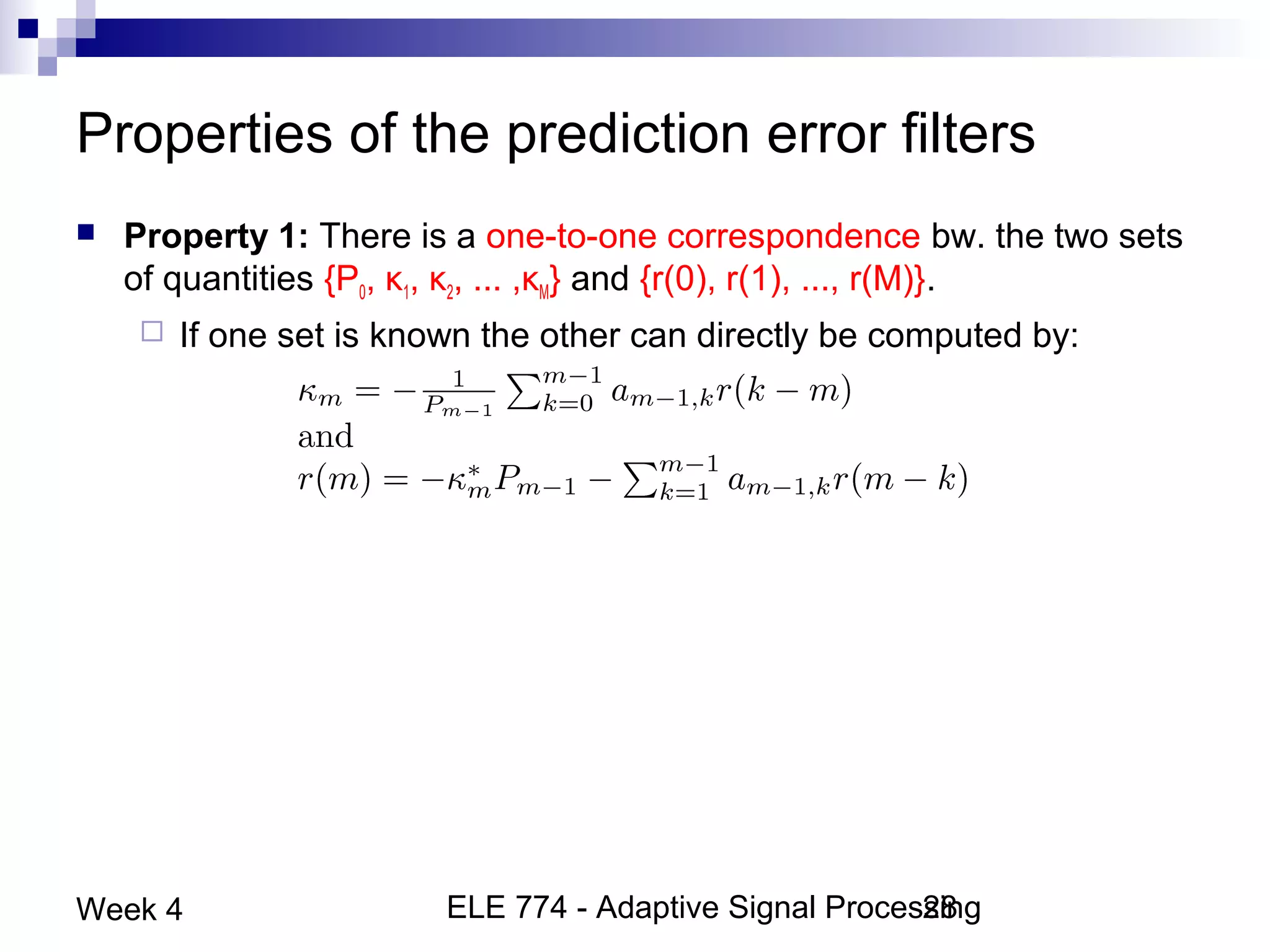 ELE 774 - Adaptive Signal Processing28Week 4
Properties of the prediction error filters
 Property 1: There is a one-to-one correspondence bw. the two sets
of quantities {P0, κ1, κ2, ... ,κM} and {r(0), r(1), ..., r(M)}.
 If one set is known the other can directly be computed by:
 