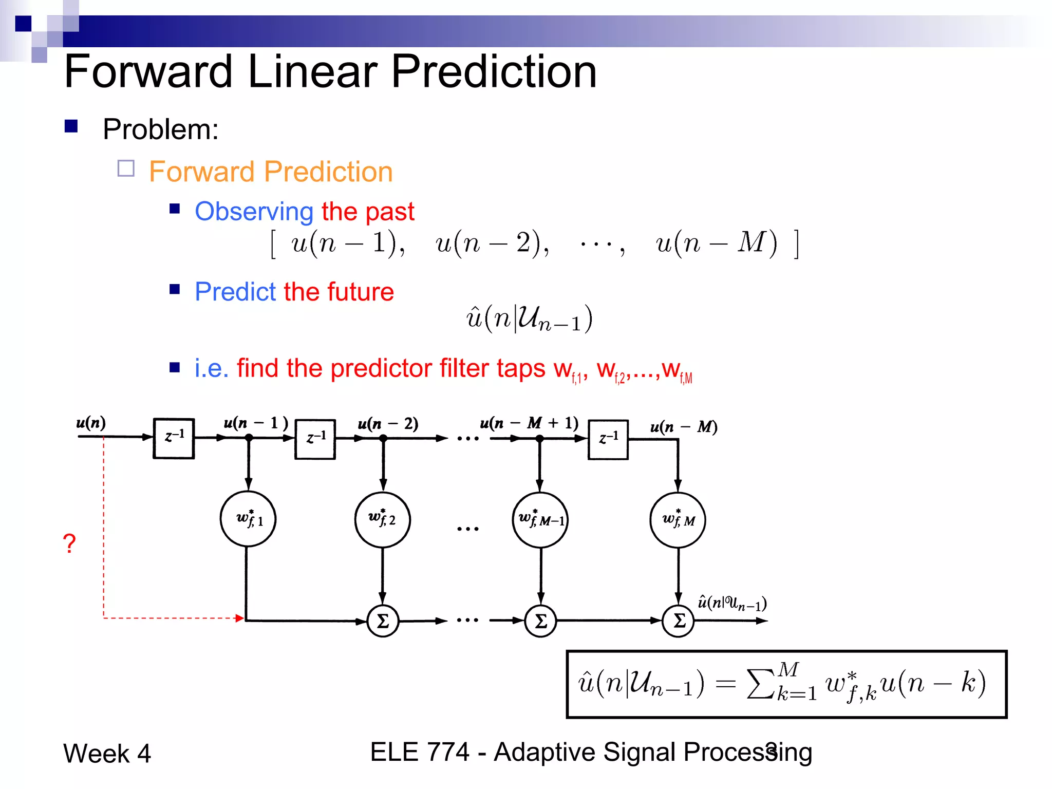 ELE 774 - Adaptive Signal Processing3Week 4
Forward Linear Prediction
 Problem:
 Forward Prediction
 Observing the past
 Predict the future
 i.e. find the predictor filter taps wf,1, wf,2,...,wf,M
?
 