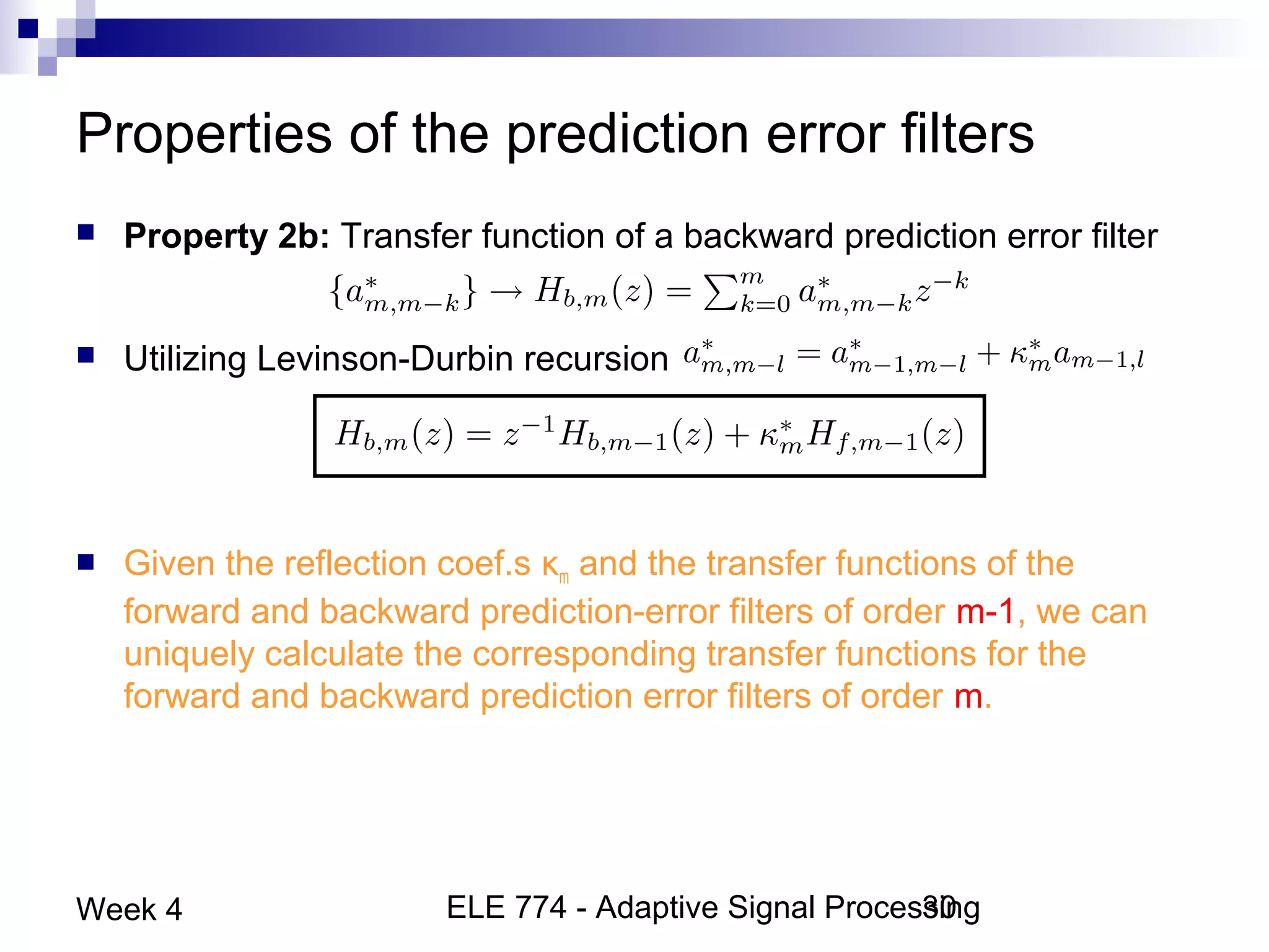 ELE 774 - Adaptive Signal Processing30Week 4
Properties of the prediction error filters
 Property 2b: Transfer function of a backward prediction error filter
 Utilizing Levinson-Durbin recursion
 Given the reflection coef.s κm and the transfer functions of the
forward and backward prediction-error filters of order m-1, we can
uniquely calculate the corresponding transfer functions for the
forward and backward prediction error filters of order m.
 