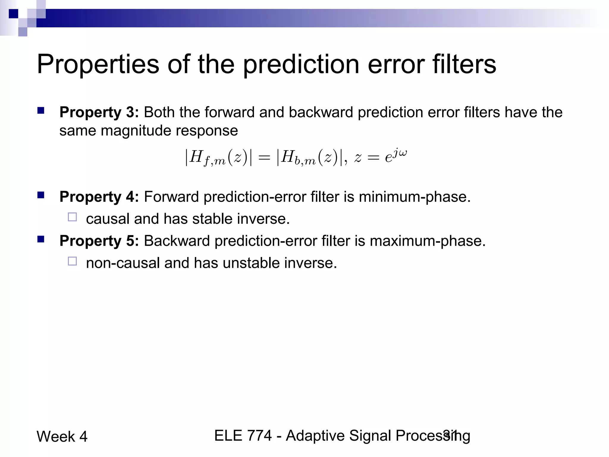 ELE 774 - Adaptive Signal Processing31Week 4
Properties of the prediction error filters
 Property 3: Both the forward and backward prediction error filters have the
same magnitude response
 Property 4: Forward prediction-error filter is minimum-phase.
 causal and has stable inverse.
 Property 5: Backward prediction-error filter is maximum-phase.
 non-causal and has unstable inverse.
 