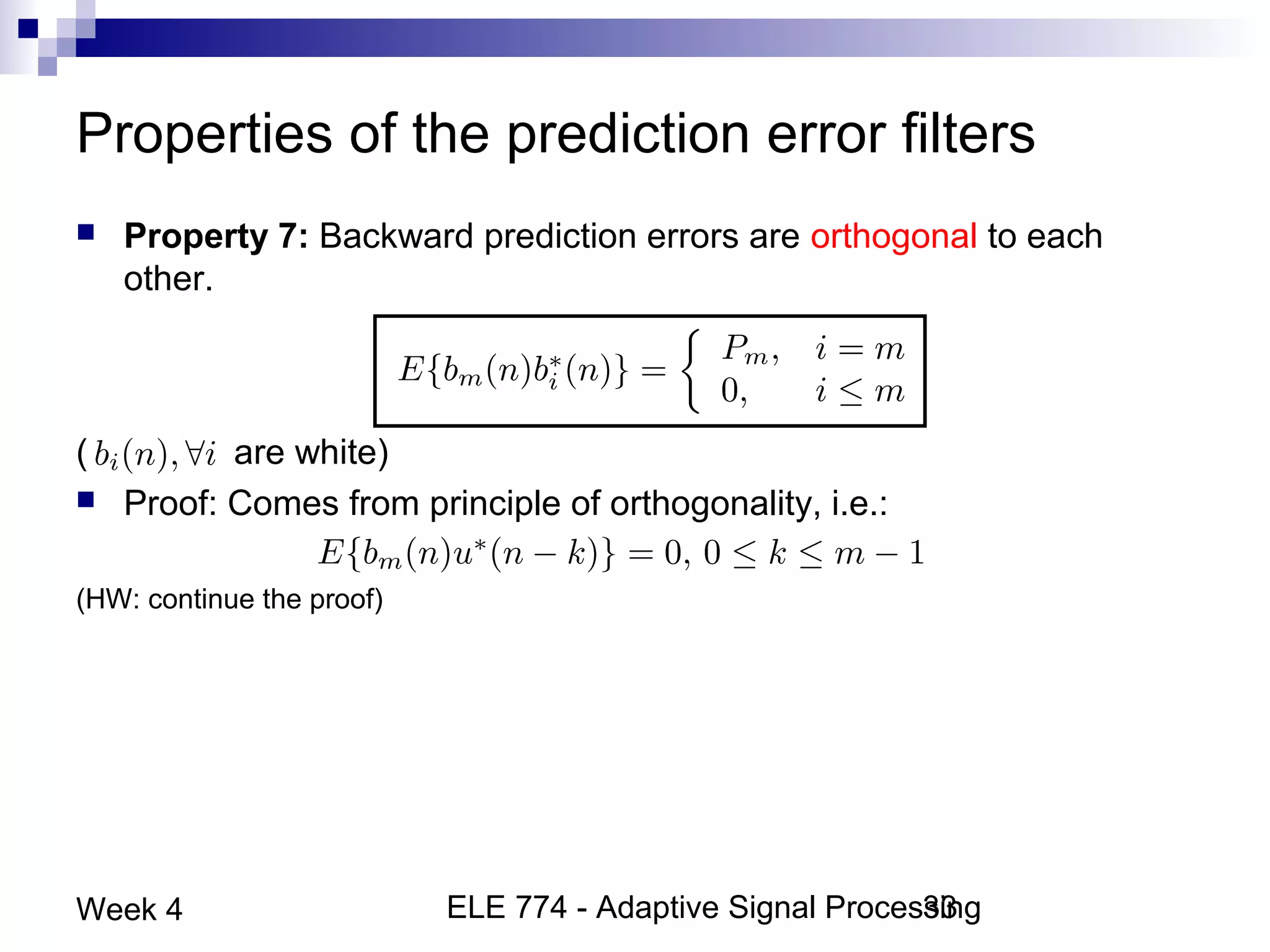 ELE 774 - Adaptive Signal Processing33Week 4
Properties of the prediction error filters
 Property 7: Backward prediction errors are orthogonal to each
other.
( are white)
 Proof: Comes from principle of orthogonality, i.e.:
(HW: continue the proof)
 
