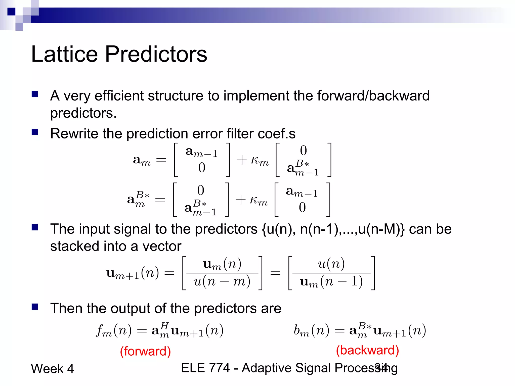ELE 774 - Adaptive Signal Processing34Week 4
Lattice Predictors
 A very efficient structure to implement the forward/backward
predictors.
 Rewrite the prediction error filter coef.s
 The input signal to the predictors {u(n), n(n-1),...,u(n-M)} can be
stacked into a vector
 Then the output of the predictors are
(forward) (backward)
 