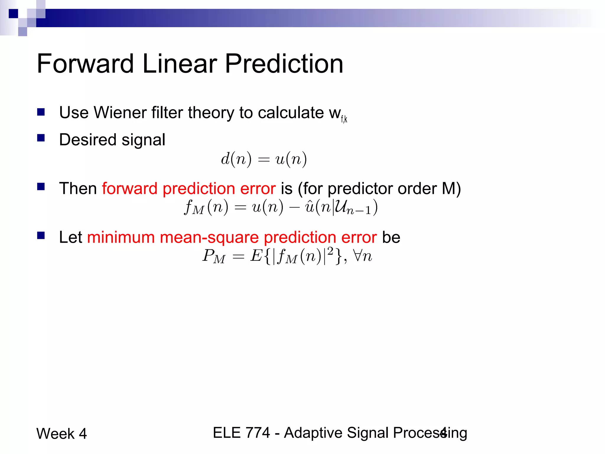 ELE 774 - Adaptive Signal Processing4Week 4
Forward Linear Prediction
 Use Wiener filter theory to calculate wf,k
 Desired signal
 Then forward prediction error is (for predictor order M)
 Let minimum mean-square prediction error be
 