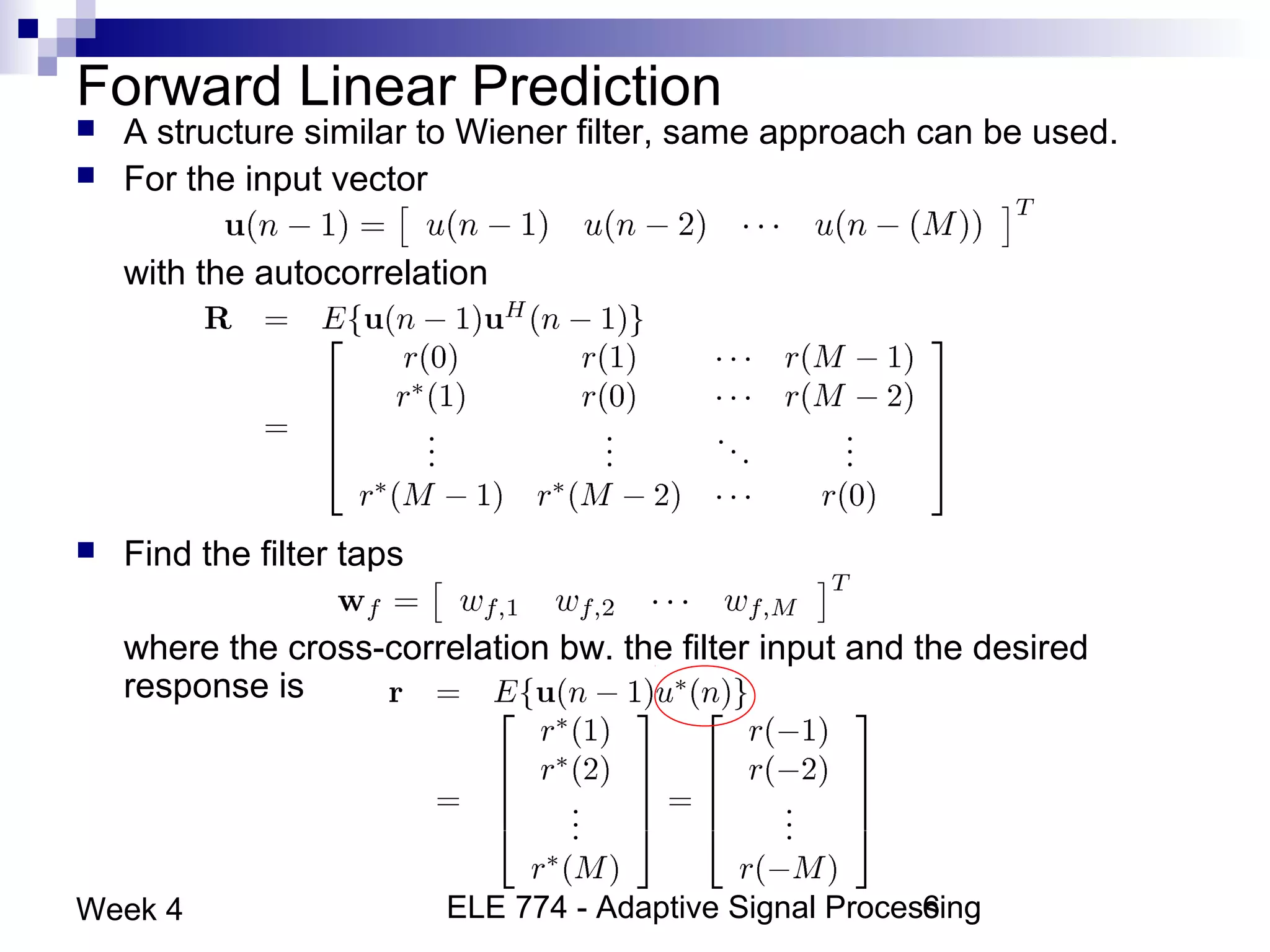 ELE 774 - Adaptive Signal Processing6Week 4
Forward Linear Prediction
 A structure similar to Wiener filter, same approach can be used.
 For the input vector
with the autocorrelation
 Find the filter taps
where the cross-correlation bw. the filter input and the desired
response is
 