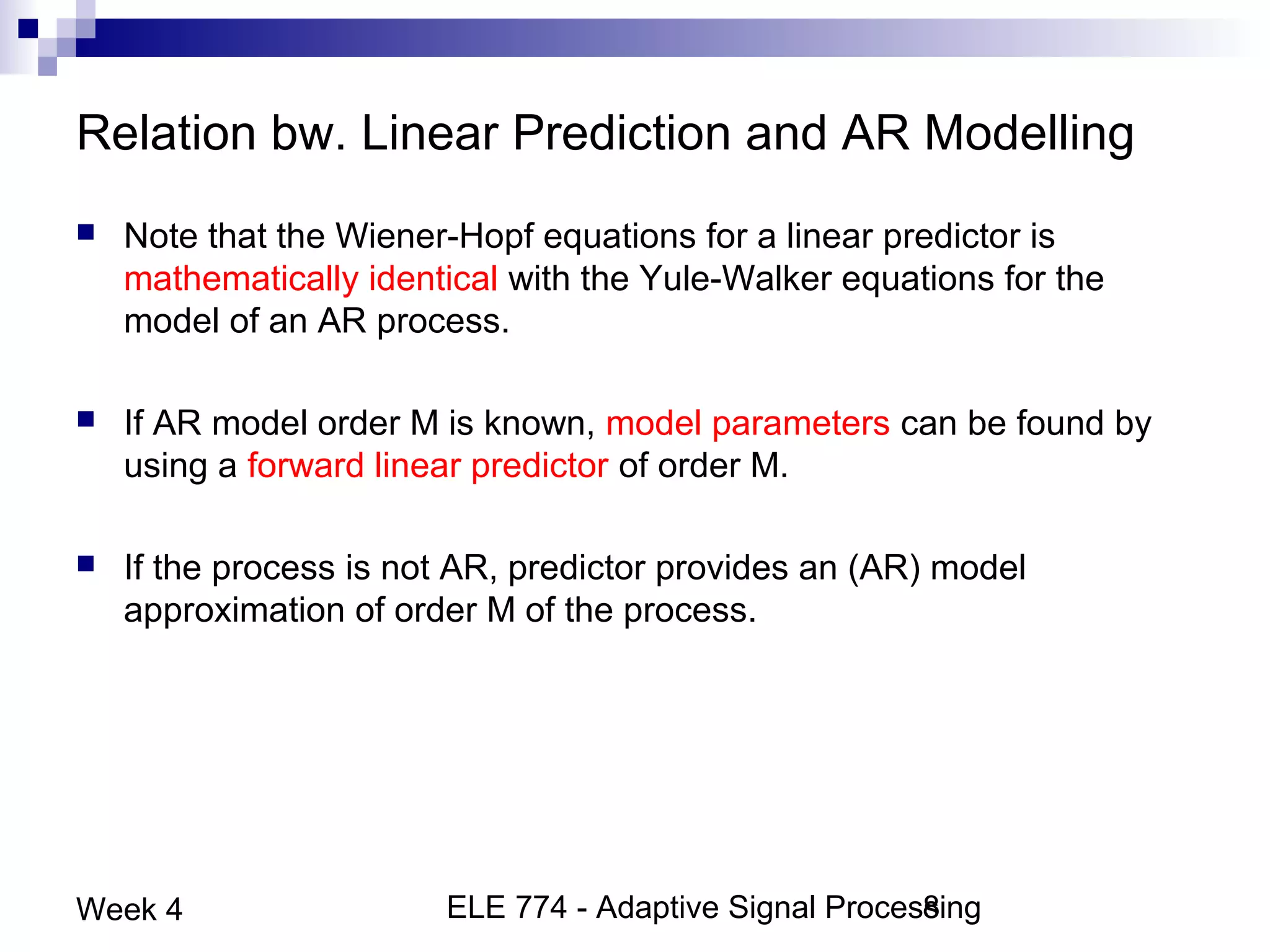 ELE 774 - Adaptive Signal Processing8Week 4
Relation bw. Linear Prediction and AR Modelling
 Note that the Wiener-Hopf equations for a linear predictor is
mathematically identical with the Yule-Walker equations for the
model of an AR process.
 If AR model order M is known, model parameters can be found by
using a forward linear predictor of order M.
 If the process is not AR, predictor provides an (AR) model
approximation of order M of the process.
 