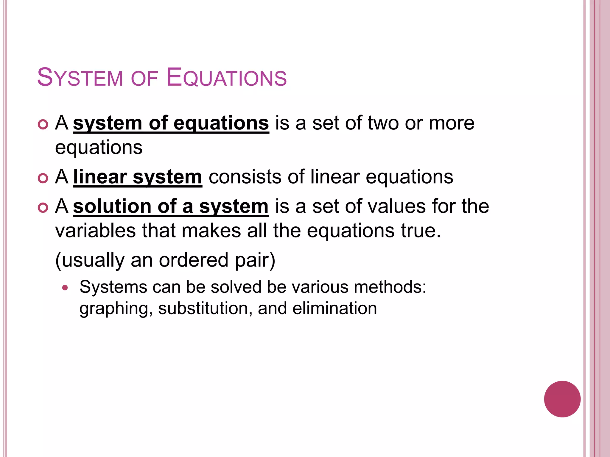 System of Equations	A system of equations is a set of two or more equationsA linear system consists of linear equationsA solution of a system is a set of values for the variables that makes all the equations true. (usually an ordered pair)Systems can be solved be various methods: graphing, substitution, and elimination