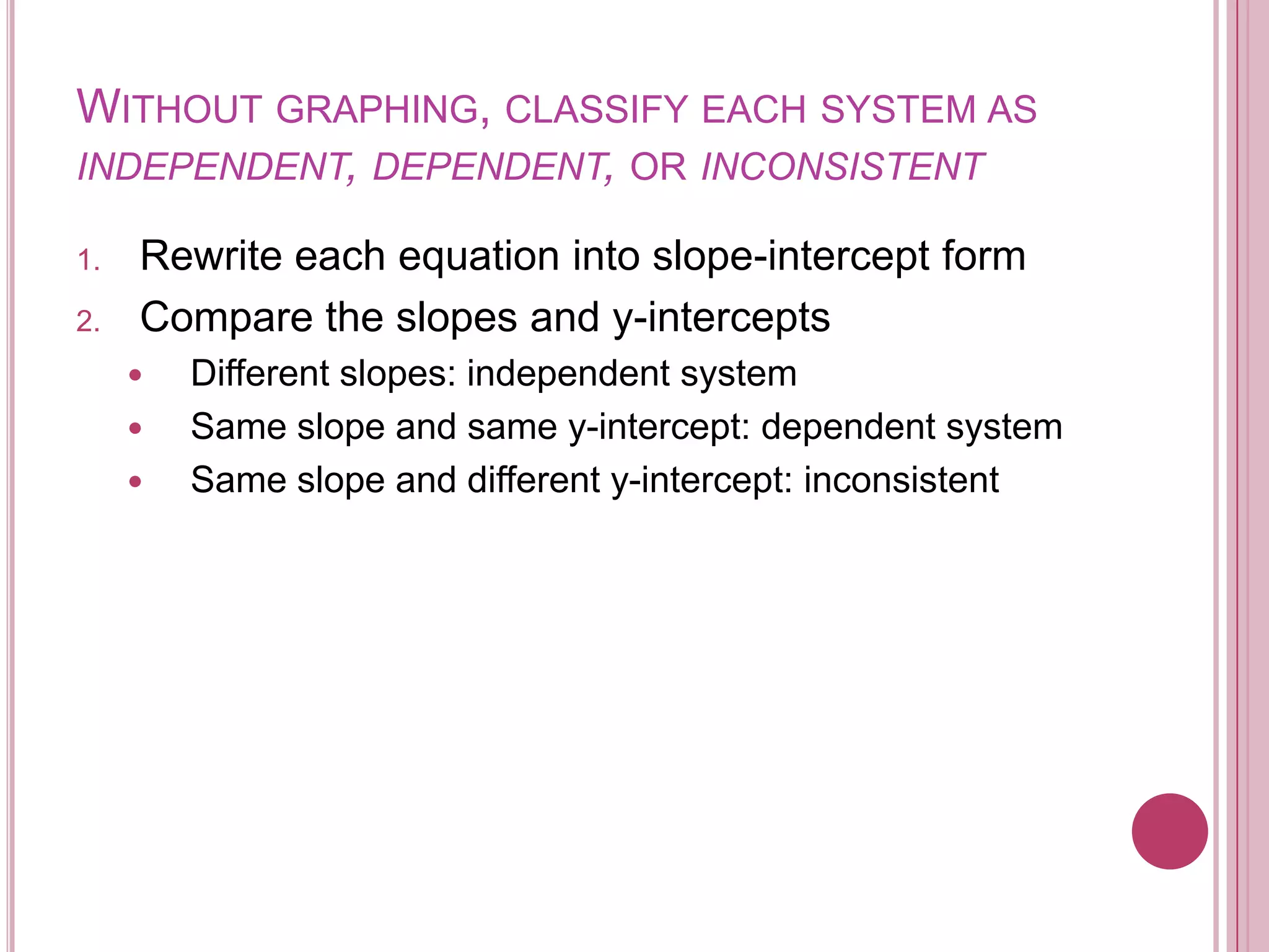 Without graphing, classify each system as independent, dependent, or inconsistentRewrite each equation into slope-intercept formCompare the slopes and y-interceptsDifferent slopes: independent systemSame slope and same y-intercept: dependent systemSame slope and different y-intercept: inconsistent 