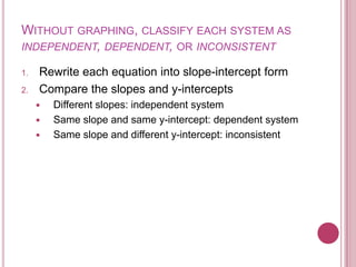 Without graphing, classify each system as independent, dependent, or inconsistentRewrite each equation into slope-intercept formCompare the slopes and y-interceptsDifferent slopes: independent systemSame slope and same y-intercept: dependent systemSame slope and different y-intercept: inconsistent 