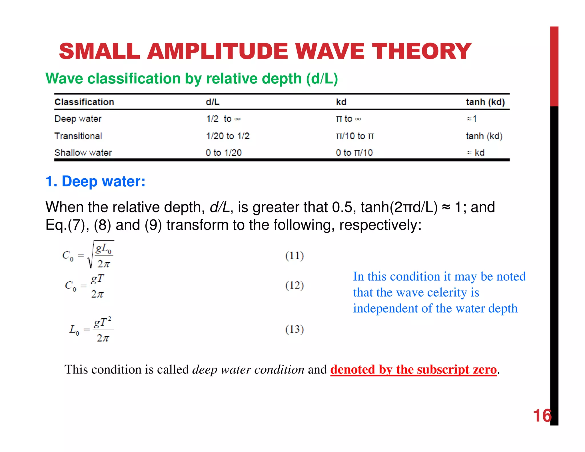 16
SMALL AMPLITUDE WAVE THEORY
Wave classification by relative depth (d/L)
1. Deep water:
When the relative depth, d/L, is greater that 0.5, tanh(2πd/L) ≈ 1; and
Eq.(7), (8) and (9) transform to the following, respectively:
This condition is called deep water condition and denoted by the subscript zero.
In this condition it may be noted
that the wave celerity is
independent of the water depth
 