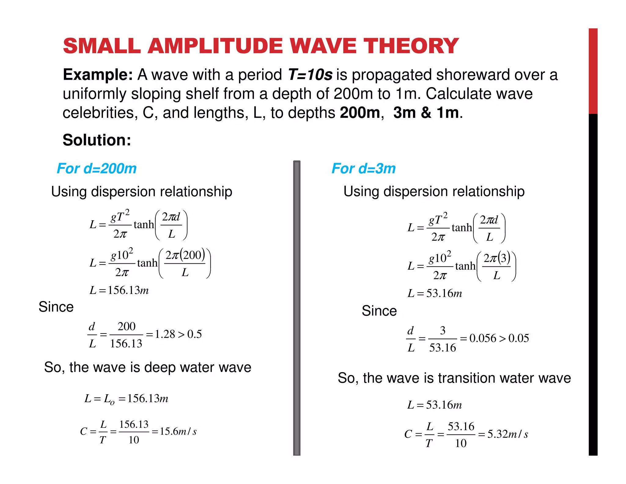 SMALL AMPLITUDE WAVE THEORY
Example: A wave with a period T=10s is propagated shoreward over a
uniformly sloping shelf from a depth of 200m to 1m. Calculate wave
celebrities, C, and lengths, L, to depths 200m, 3m & 1m.
Solution:
( )
mL
L
g
L
L
dgT
L
13.156
2002
tanh
2
10
2
tanh
2
2
2
=






=






=
π
π
π
π
5.028.1
13.156
200
>==
L
d
Since
So, the wave is deep water wave
For d=200m
( )
mL
L
g
L
L
dgT
L
16.53
32
tanh
2
10
2
tanh
2
2
2
=






=






=
π
π
π
π
05.0056.0
16.53
3
>==
L
d
Since
So, the wave is transition water wave
For d=3m
sm
T
L
C /6.15
10
13.156
===
mLL o 13.156==
sm
T
L
C /32.5
10
16.53
===
mL 16.53=
Using dispersion relationship Using dispersion relationship
 