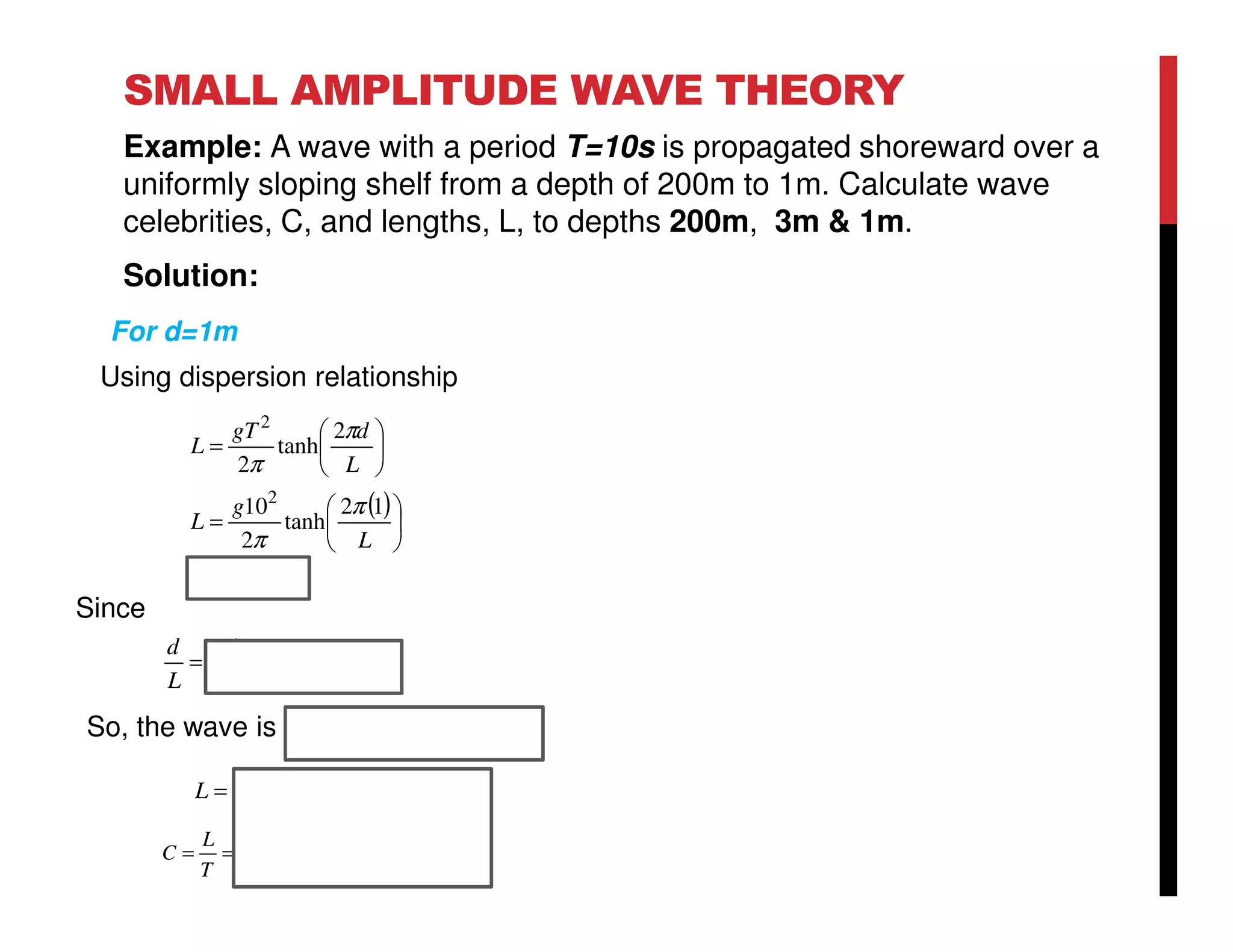 SMALL AMPLITUDE WAVE THEORY
Example: A wave with a period T=10s is propagated shoreward over a
uniformly sloping shelf from a depth of 200m to 1m. Calculate wave
celebrities, C, and lengths, L, to depths 200m, 3m & 1m.
Solution:
( )
mL
L
g
L
L
dgT
L
11.31
12
tanh
2
10
2
tanh
2
2
2
=






=






=
π
π
π
π
05.0032.0
11.31
1
<==
L
d
Since
So, the wave is shallow water wave
For d=1m
sm
T
L
C /11.3
10
11.31
===
mL 11.31=
Using dispersion relationship
 