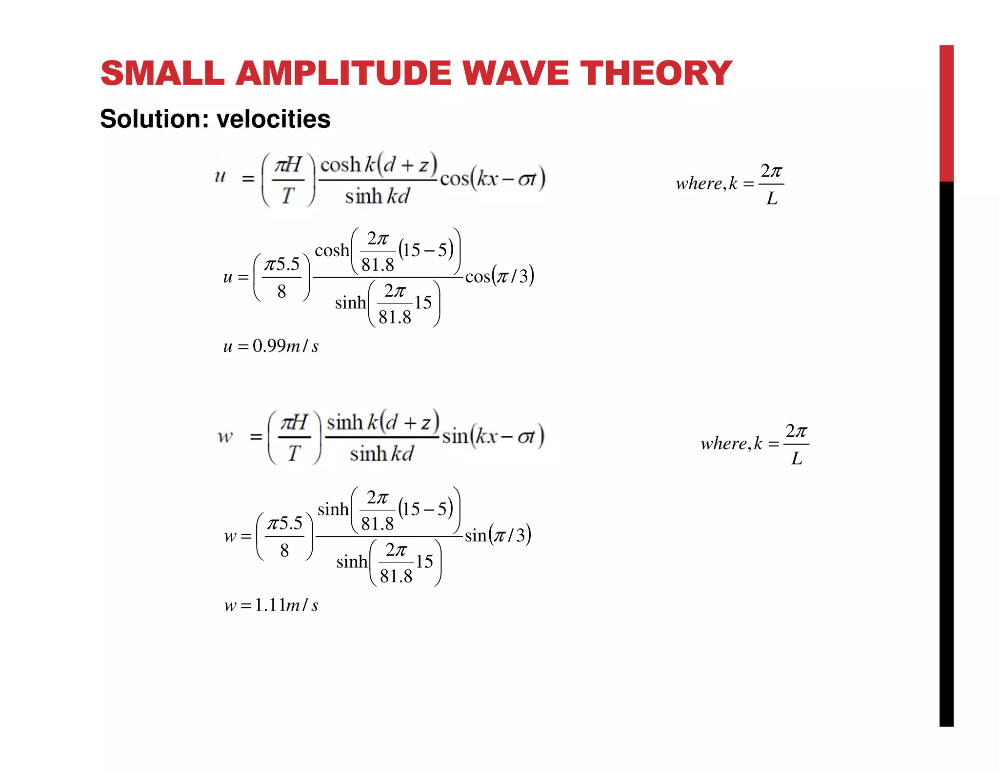 SMALL AMPLITUDE WAVE THEORY
Solution: velocities
L
kwhere
π2
, =
( )
( )
smu
u
/99.0
3/cos
15
8.81
2
sinh
515
8.81
2
cosh
8
5.5
=












−






= π
π
π
π
( )
( )
smw
w
/11.1
3/sin
15
8.81
2
sinh
515
8.81
2
sinh
8
5.5
=












−






= π
π
π
π
L
kwhere
π2
, =
 