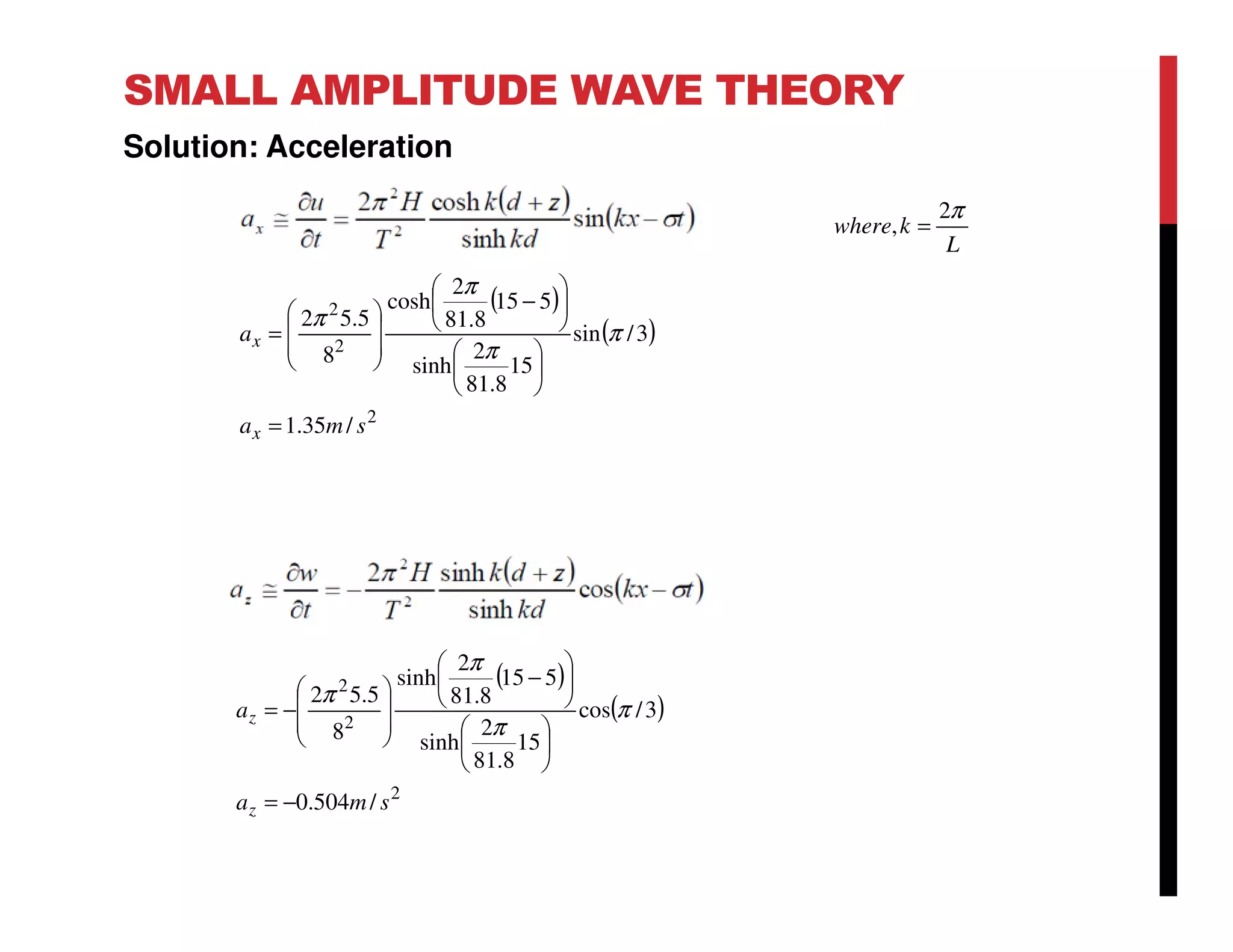 SMALL AMPLITUDE WAVE THEORY
Solution: Acceleration
L
kwhere
π2
, =
( )
( )
2
2
2
/35.1
3/sin
15
8.81
2
sinh
515
8.81
2
cosh
8
5.52
sma
a
x
x
=












−








= π
π
π
π
( )
( )
2
2
2
/504.0
3/cos
15
8.81
2
sinh
515
8.81
2
sinh
8
5.52
sma
a
z
z
−=












−








−= π
π
π
π
 