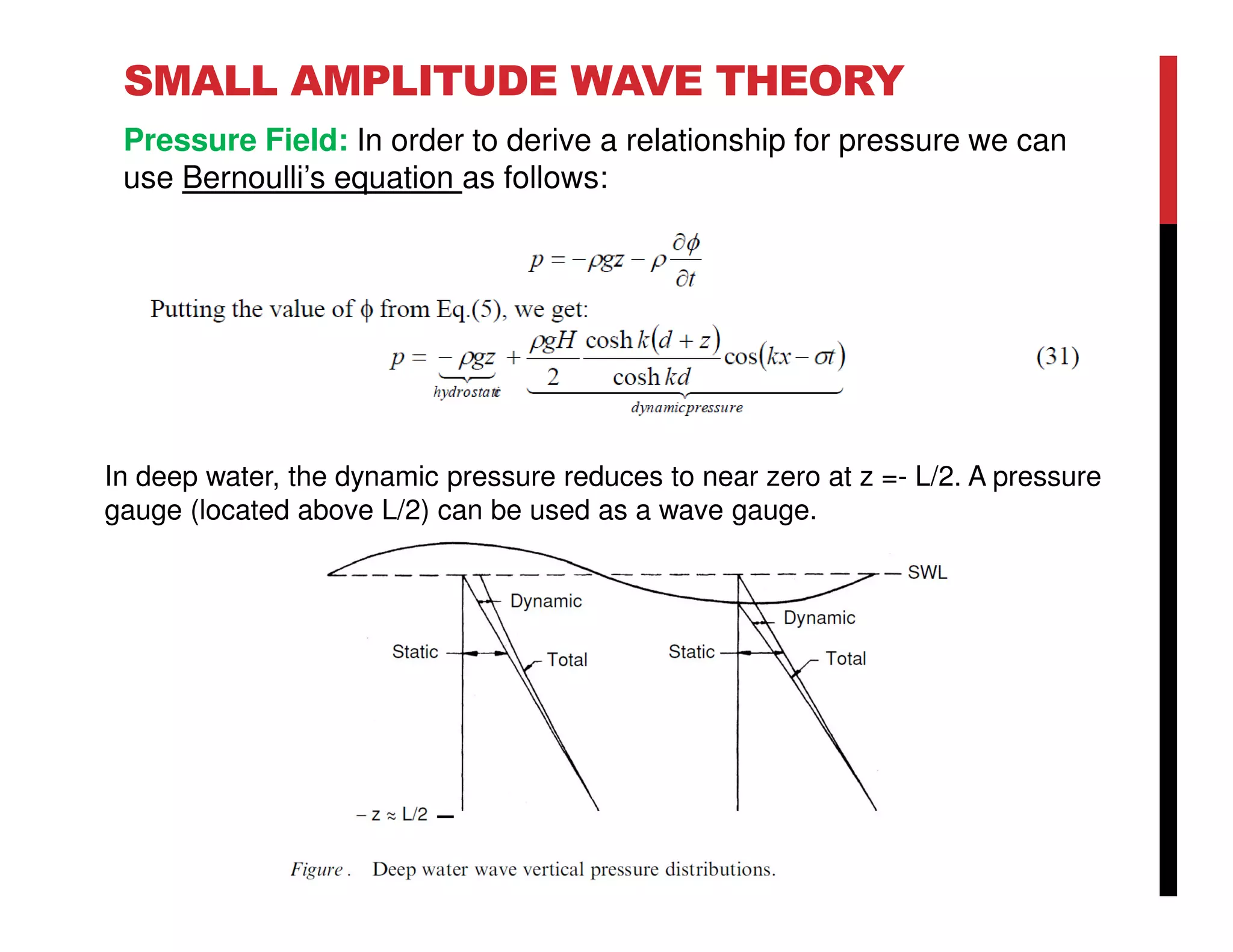 SMALL AMPLITUDE WAVE THEORY
Pressure Field: In order to derive a relationship for pressure we can
use Bernoulli’s equation as follows:
In deep water, the dynamic pressure reduces to near zero at z =- L/2. A pressure
gauge (located above L/2) can be used as a wave gauge.
 