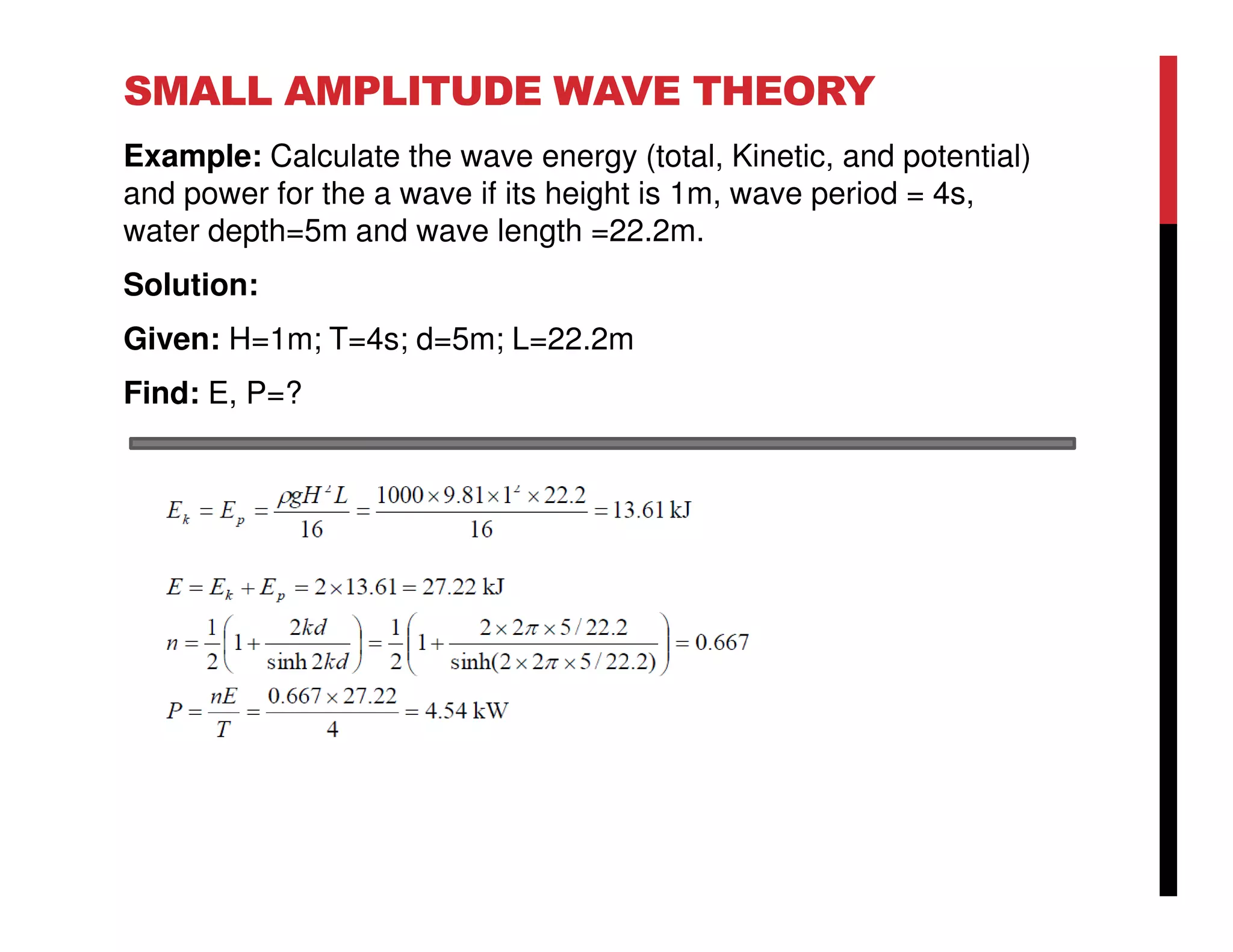 SMALL AMPLITUDE WAVE THEORY
Example: Calculate the wave energy (total, Kinetic, and potential)
and power for the a wave if its height is 1m, wave period = 4s,
water depth=5m and wave length =22.2m.
Solution:
Given: H=1m; T=4s; d=5m; L=22.2m
Find: E, P=?
 