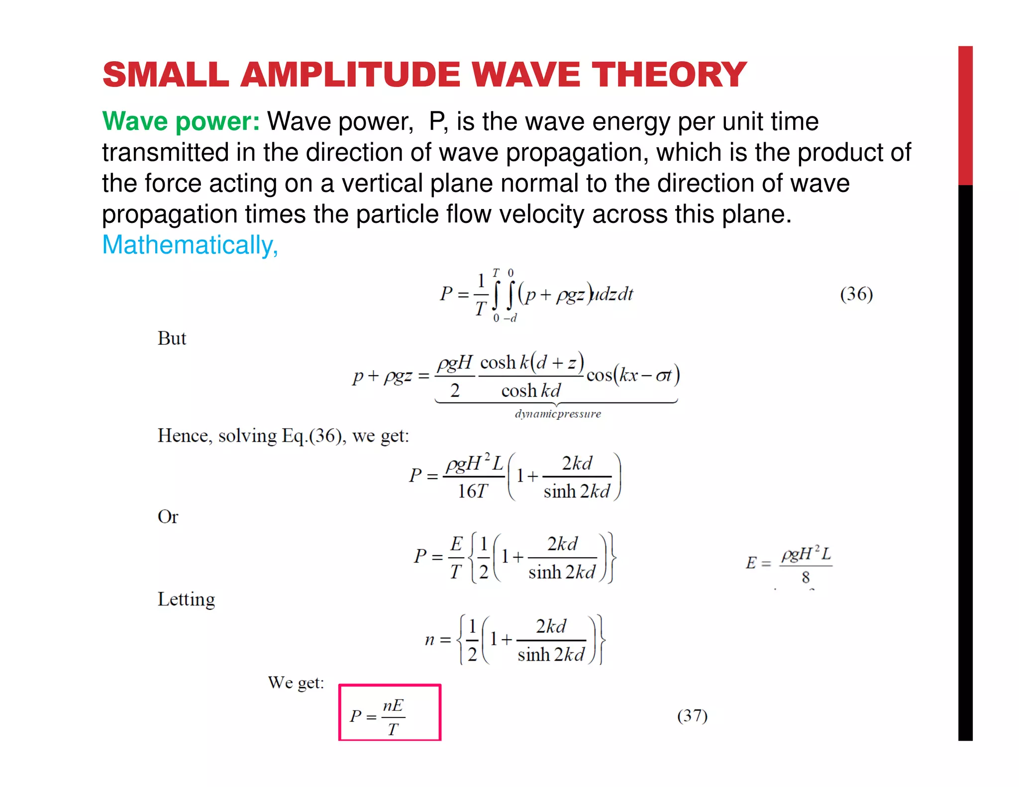 SMALL AMPLITUDE WAVE THEORY
Wave power: Wave power, P, is the wave energy per unit time
transmitted in the direction of wave propagation, which is the product of
the force acting on a vertical plane normal to the direction of wave
propagation times the particle flow velocity across this plane.
Mathematically,
 