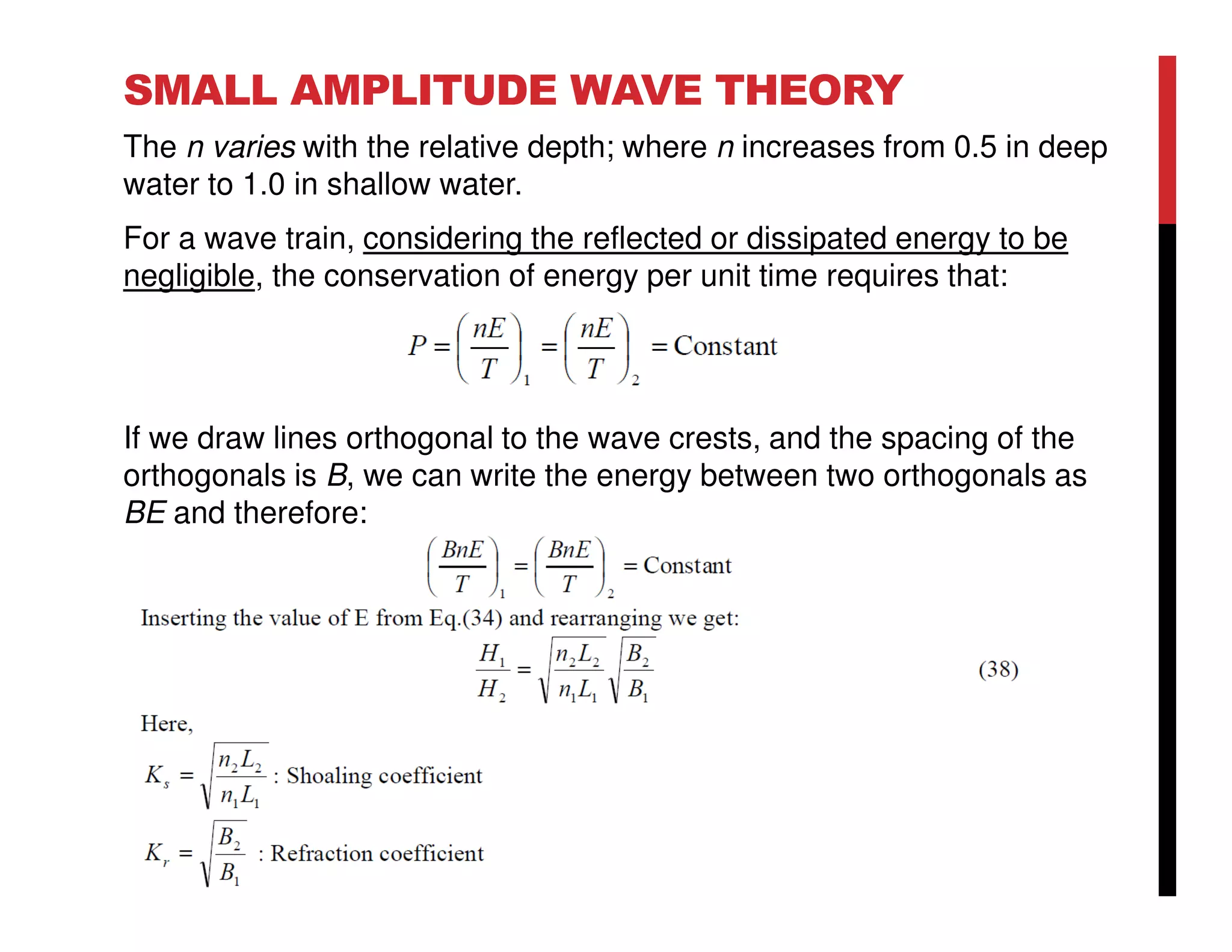 SMALL AMPLITUDE WAVE THEORY
The n varies with the relative depth; where n increases from 0.5 in deep
water to 1.0 in shallow water.
For a wave train, considering the reflected or dissipated energy to be
negligible, the conservation of energy per unit time requires that:
If we draw lines orthogonal to the wave crests, and the spacing of the
orthogonals is B, we can write the energy between two orthogonals as
BE and therefore:
 