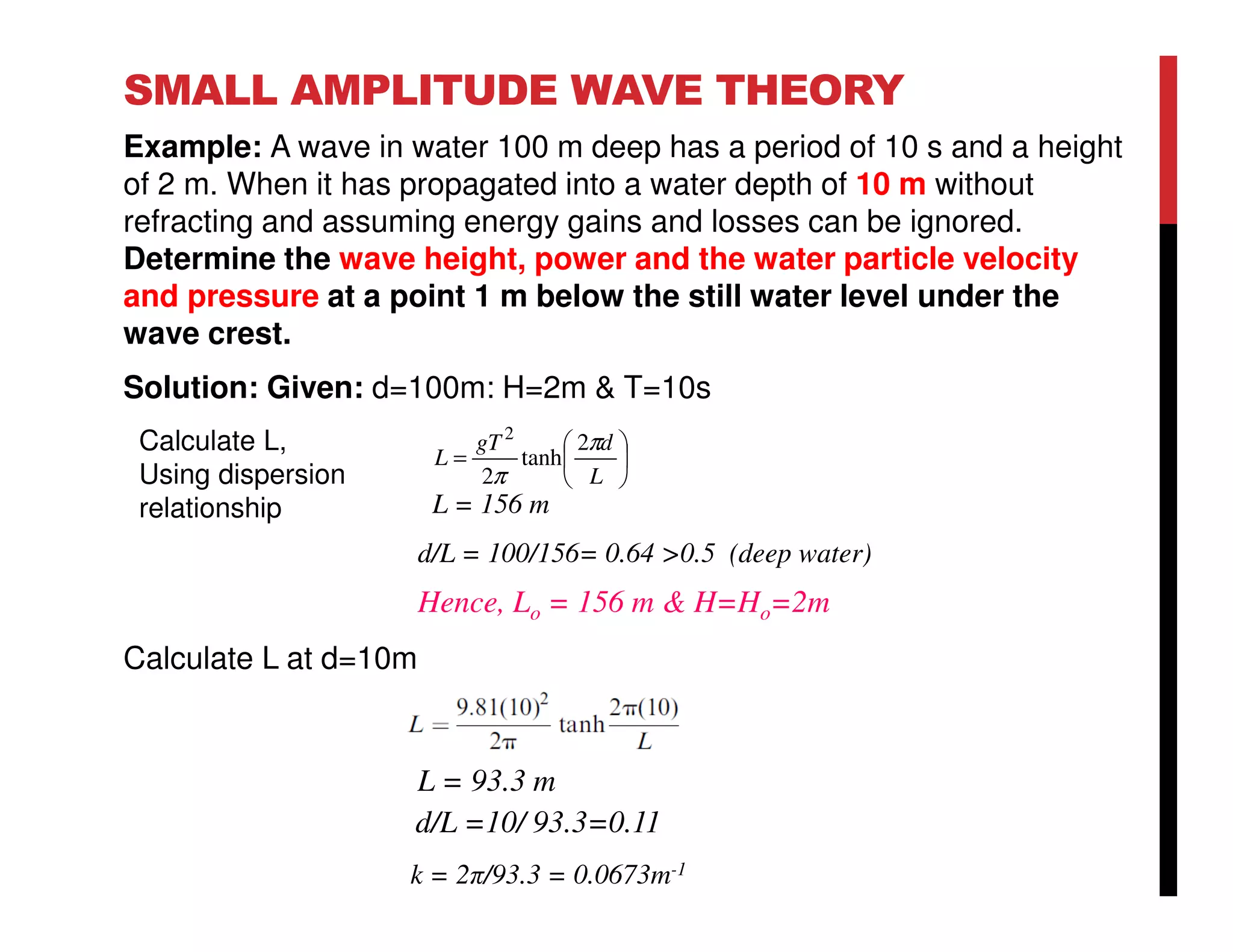 SMALL AMPLITUDE WAVE THEORY
Example: A wave in water 100 m deep has a period of 10 s and a height
of 2 m. When it has propagated into a water depth of 10 m without
refracting and assuming energy gains and losses can be ignored.
Determine the wave height, power and the water particle velocity
and pressure at a point 1 m below the still water level under the
wave crest.
Solution: Given: d=100m: H=2m & T=10s
Calculate L at d=10m
L = 93.3 m
d/L =10/ 93.3=0.11
k = 2π/93.3 = 0.0673m-1
L = 156 m
d/L = 100/156= 0.64 >0.5 (deep water)
Hence, Lo = 156 m & H=Ho=2m






=
L
dgT
L
π
π
2
tanh
2
2
Calculate L,
Using dispersion
relationship
 