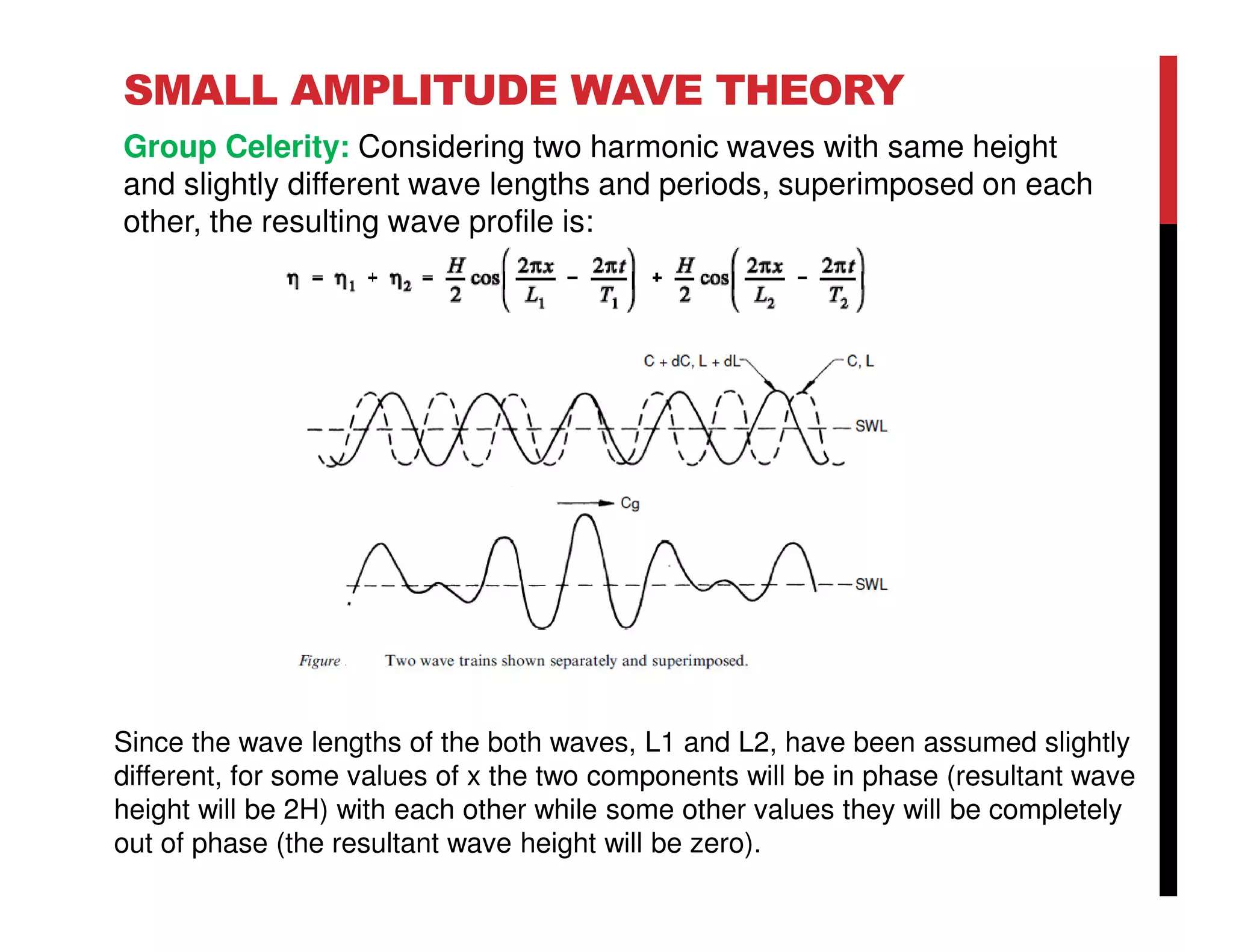 SMALL AMPLITUDE WAVE THEORY
Group Celerity: Considering two harmonic waves with same height
and slightly different wave lengths and periods, superimposed on each
other, the resulting wave profile is:
Since the wave lengths of the both waves, L1 and L2, have been assumed slightly
different, for some values of x the two components will be in phase (resultant wave
height will be 2H) with each other while some other values they will be completely
out of phase (the resultant wave height will be zero).
 