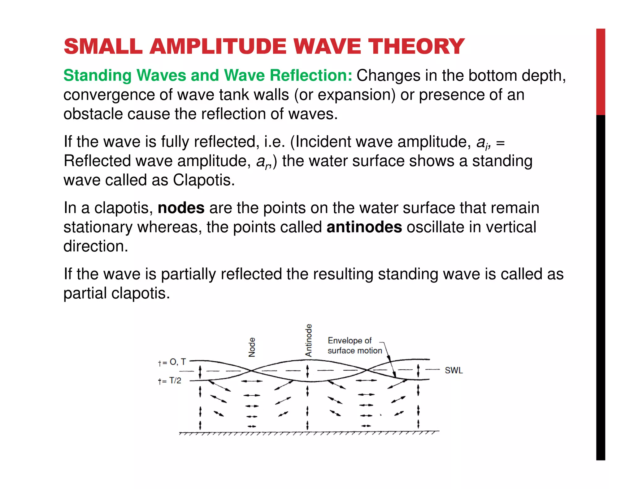 SMALL AMPLITUDE WAVE THEORY
Standing Waves and Wave Reflection: Changes in the bottom depth,
convergence of wave tank walls (or expansion) or presence of an
obstacle cause the reflection of waves.
If the wave is fully reflected, i.e. (Incident wave amplitude, ai, =
Reflected wave amplitude, ar,) the water surface shows a standing
wave called as Clapotis.
In a clapotis, nodes are the points on the water surface that remain
stationary whereas, the points called antinodes oscillate in vertical
direction.
If the wave is partially reflected the resulting standing wave is called as
partial clapotis.
 