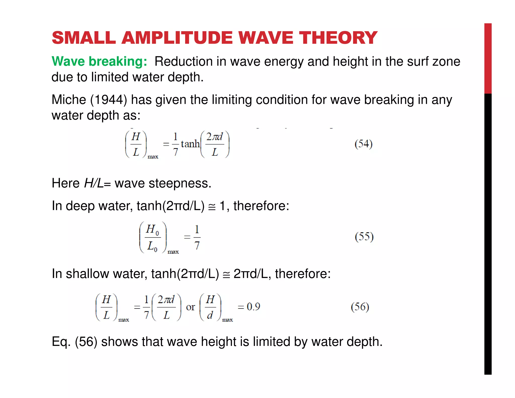 SMALL AMPLITUDE WAVE THEORY
Wave breaking: Reduction in wave energy and height in the surf zone
due to limited water depth.
Miche (1944) has given the limiting condition for wave breaking in any
water depth as:
Here H/L= wave steepness.
In deep water, tanh(2πd/L) ≅ 1, therefore:
In shallow water, tanh(2πd/L) ≅ 2πd/L, therefore:
Eq. (56) shows that wave height is limited by water depth.
 