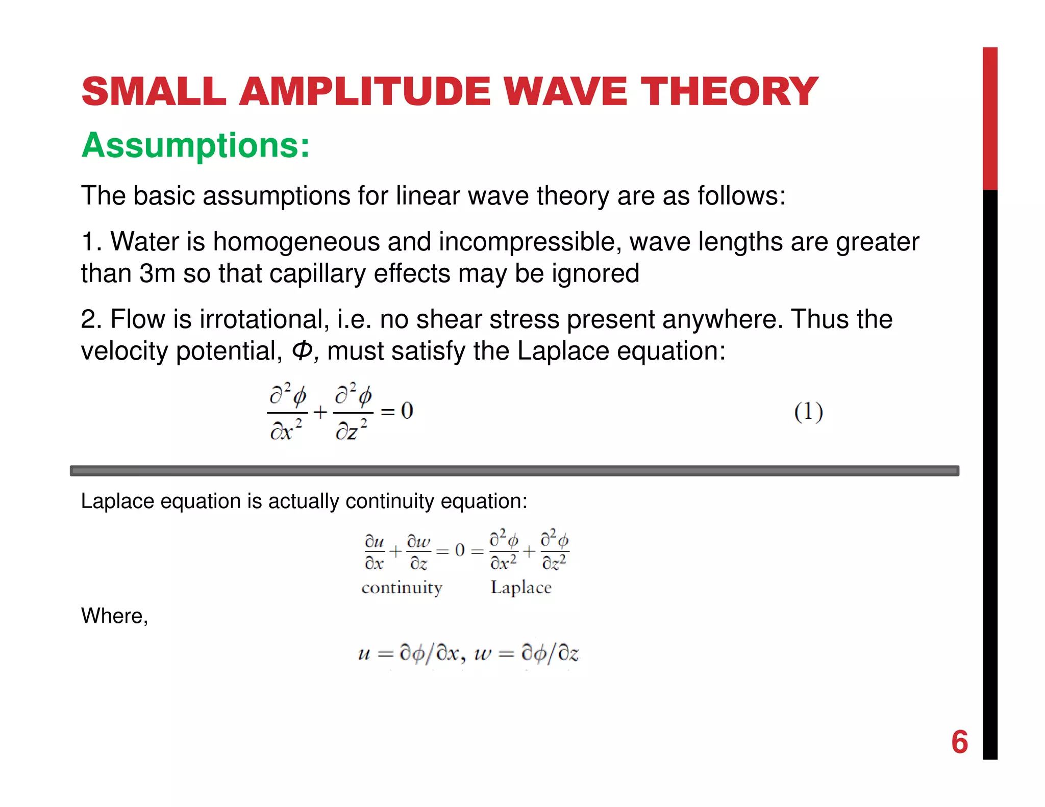 6
SMALL AMPLITUDE WAVE THEORY
Assumptions:
The basic assumptions for linear wave theory are as follows:
1. Water is homogeneous and incompressible, wave lengths are greater
than 3m so that capillary effects may be ignored
2. Flow is irrotational, i.e. no shear stress present anywhere. Thus the
velocity potential, Φ, must satisfy the Laplace equation:
Laplace equation is actually continuity equation:
Where,
 
