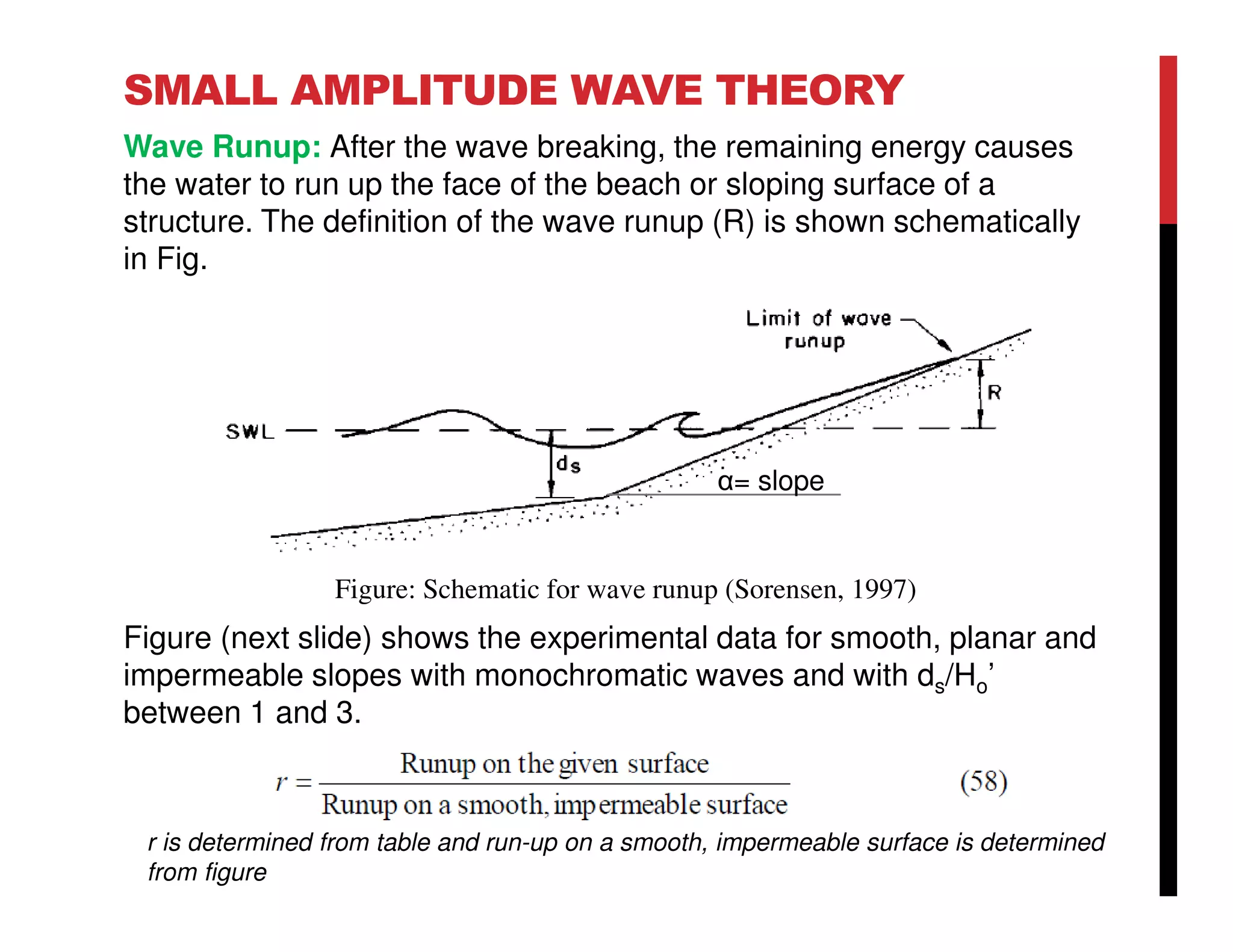SMALL AMPLITUDE WAVE THEORY
Wave Runup: After the wave breaking, the remaining energy causes
the water to run up the face of the beach or sloping surface of a
structure. The definition of the wave runup (R) is shown schematically
in Fig.
Figure (next slide) shows the experimental data for smooth, planar and
impermeable slopes with monochromatic waves and with ds/Ho’
between 1 and 3.
Figure: Schematic for wave runup (Sorensen, 1997)
r is determined from table and run-up on a smooth, impermeable surface is determined
from figure
α= slope
 