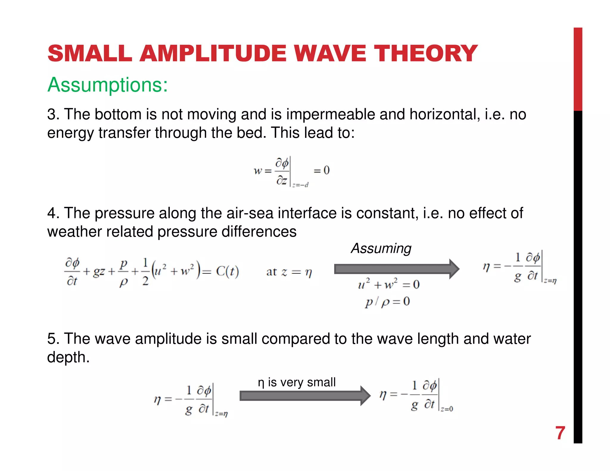 7
SMALL AMPLITUDE WAVE THEORY
Assumptions:
3. The bottom is not moving and is impermeable and horizontal, i.e. no
energy transfer through the bed. This lead to:
4. The pressure along the air-sea interface is constant, i.e. no effect of
weather related pressure differences
5. The wave amplitude is small compared to the wave length and water
depth.
Assuming
η is very small
 
