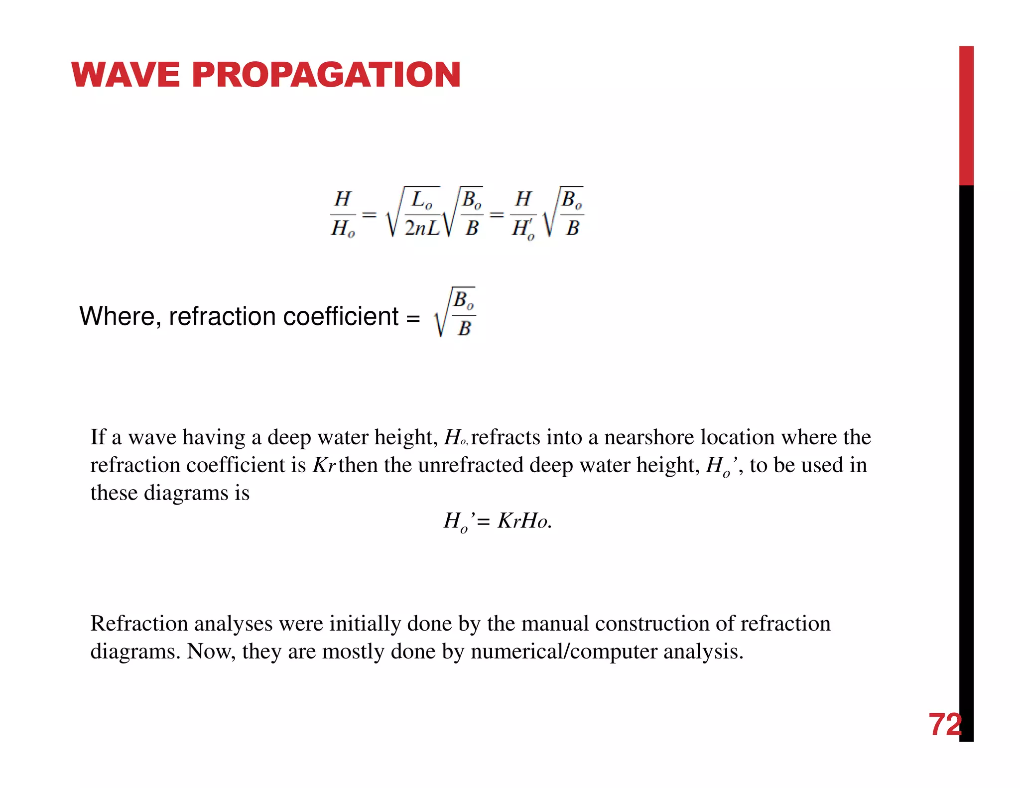 WAVE PROPAGATION
72
Where, refraction coefficient =
Refraction analyses were initially done by the manual construction of refraction
diagrams. Now, they are mostly done by numerical/computer analysis.
If a wave having a deep water height, Ho, refracts into a nearshore location where the
refraction coefficient is Krthen the unrefracted deep water height, Ho’, to be used in
these diagrams is
Ho’= KrHo.
 
