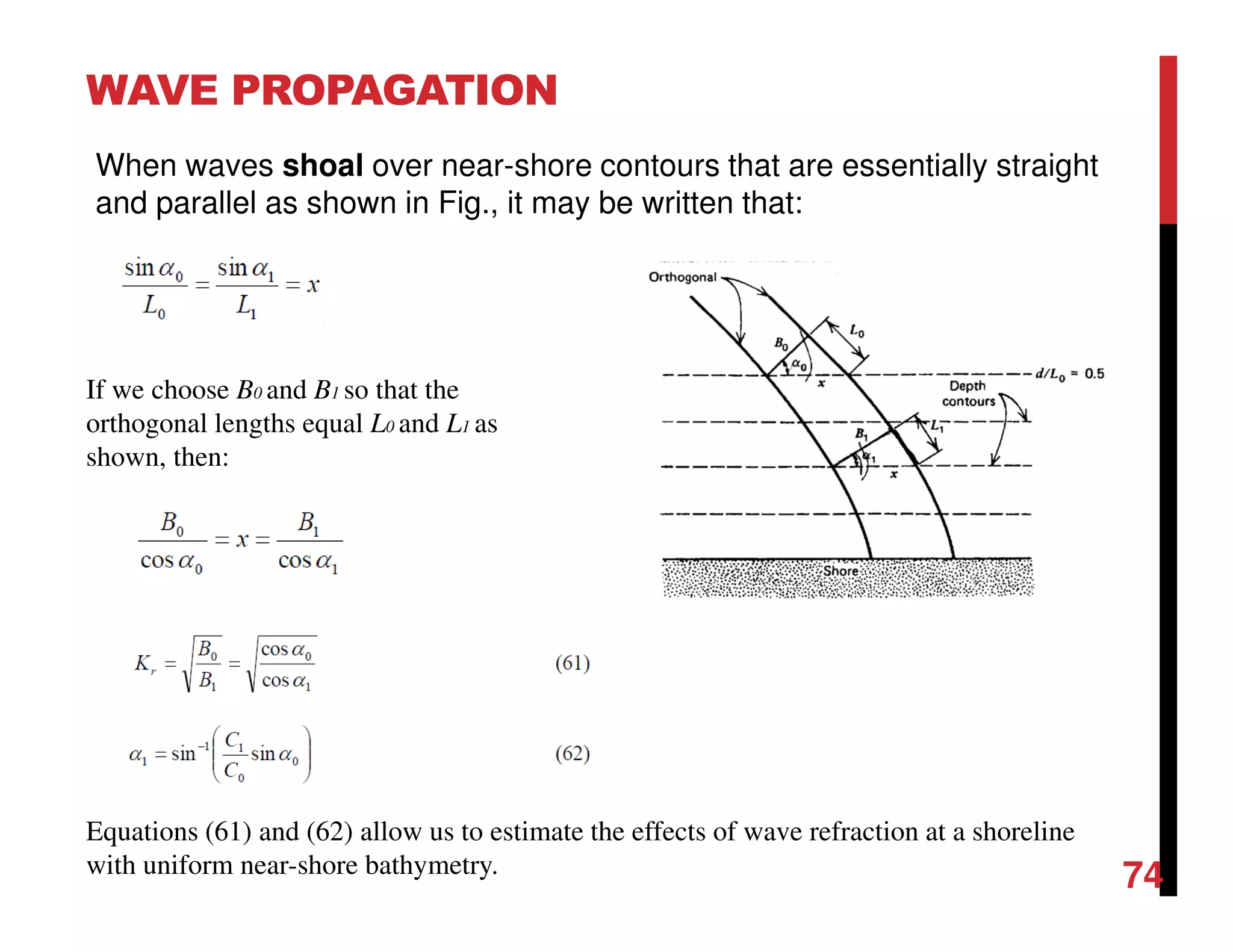 WAVE PROPAGATION
74
When waves shoal over near-shore contours that are essentially straight
and parallel as shown in Fig., it may be written that:
If we choose B0 and B1 so that the
orthogonal lengths equal L0 and L1 as
shown, then:
Equations (61) and (62) allow us to estimate the effects of wave refraction at a shoreline
with uniform near-shore bathymetry.
 