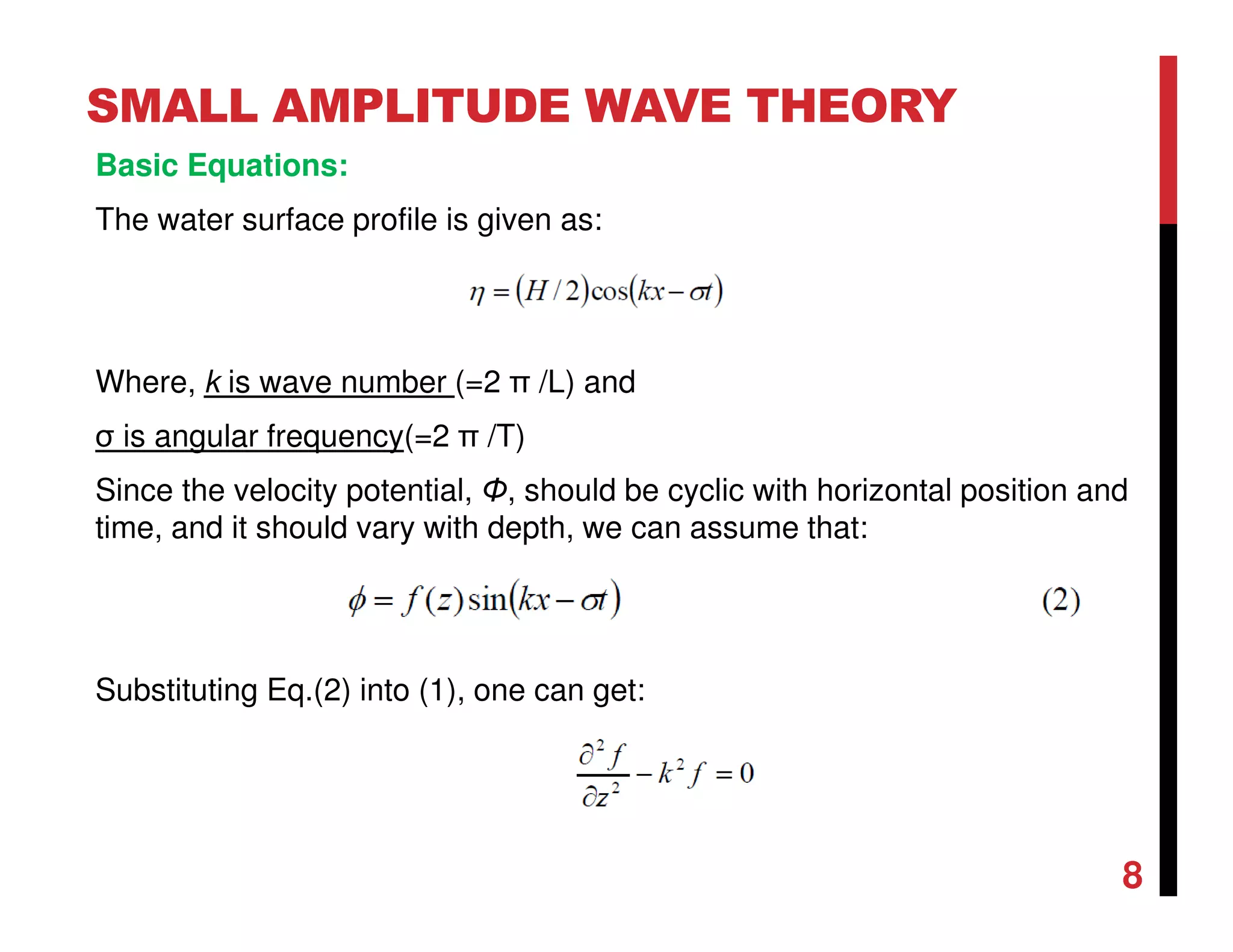 SMALL AMPLITUDE WAVE THEORY
Where, k is wave number (=2 π /L) and
σ is angular frequency(=2 π /T)
Since the velocity potential, Φ, should be cyclic with horizontal position and
time, and it should vary with depth, we can assume that:
Substituting Eq.(2) into (1), one can get:
8
Basic Equations:
The water surface profile is given as:
 